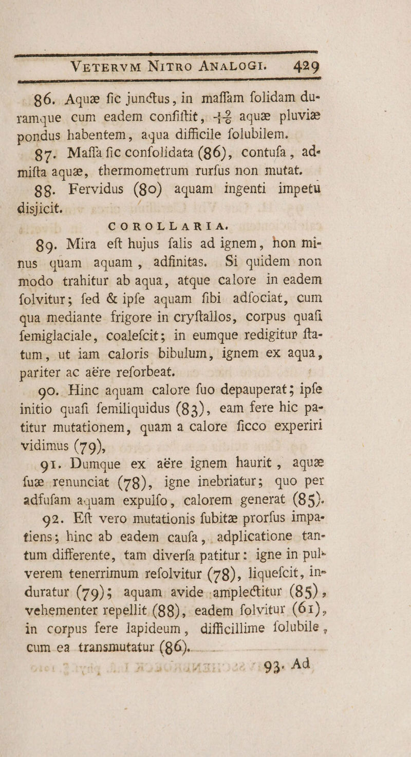 ..86. Aqua fic junctus, in. maffam folidam du- ramque cum eadem confiftit, J$ aqua pluvia pondus habentem, aqua difficile folubilem. 97. Maflàfic confolidata (86), contufa, ad mifta aque, thermometrum rurfus non mutat. 9g. Fervidus (80) aquam ingenti impetu disjicit. Ee | MT COROLLARLILA. 89. Mira eft hujus falis ad ignem, hon mi- nus quam aquam , adfinitas. Si quidem non modo trahitur ab aqua, atque calore in eadem folvitur; fed &amp; ipfe aquam fibi adfociat, cum qua mediante frigore in cryftallos, corpus quafi femiglaciale, coalefcit; in eumque redigitur fta- tum, ut iam caloris bibulum, ignem ex aqua, pariter ac aere reforbeat. 9o. Hinc aquam calore fuo depauperat; ipfe initio quafi femiliquidus (83), eam fere hic pa- titur mutationem, quam a calore ficco experiri vidimus (79), 91. Dumque ex aére ignem haurit, aqua fug renunciat (78), igne inebriatur; quo per adfufam aquam expulfo, calorem generat (85). 92. Eft vero mutationis fubitze prorfus impa- tiens; hinc ab eadem caufa, adplicatione tan- tum differente, tam divería patitur: igne in pul- verem tenerrimum refolvitur (78), liquefcit, in- duratur (79)5 aquam avide amplectitur (85) , vehementer repellit (88), eadem folvitur (61), in corpus fere lapideum, difficillime folubile , cum ea transmutatur (96)... . | ' ünguaxuo22 7199. Ad
