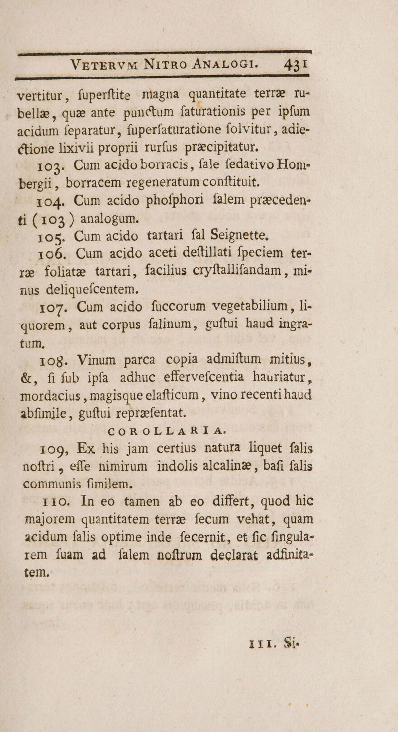 p——————À——ÀÓ————ÀÓ € ——— — no —— À———— —— . vertitur, fuperftite miagna quantitate terra ru- bella, quze ante punctum faturationis per ipfum acidum feparatur, fuperfaturatione folvitur , adie- &amp;tione lixivii proprii rurfus praecipitatur. 103. Cum acido borracis, fale fedativo Hom- bergii, borracem regeneratum conftituit. 104. Cum acido phofphori falem praeceden- ti (103 ) analogum. 105. Cum acido tartari fal Seignette, - x06. Cum acido aceti deftillati fpeciem ter- re foliate tartari, facilius cryftallifandam , mi- nus deliquefcentem. 107. Cum acido füccorum vegetabilium, li- quorem, aut corpus falinum, guftui haud ingra- tum. 1iog. Vinum parca copia admiftum mitius, &amp;, fifub ipfa adhuc effervefcentia hauriatur, mordacius , magisque elafticum , vino recenti haud abfimile, guftui repraefentat. | COROLLAR IA. 109, Ex his jam certius natura liquet falis noftri, effe nimirum indolis alcalinz;, bafi falis communis fimilem. 110. In eo tamen ab eo differt, quod hic majorem quantitatem terre fecum vehat, quam acidum falis optime inde fecernit, et fic fingula- rem fuam ad íalem noftrum declarat adfinita- tem. III. Si