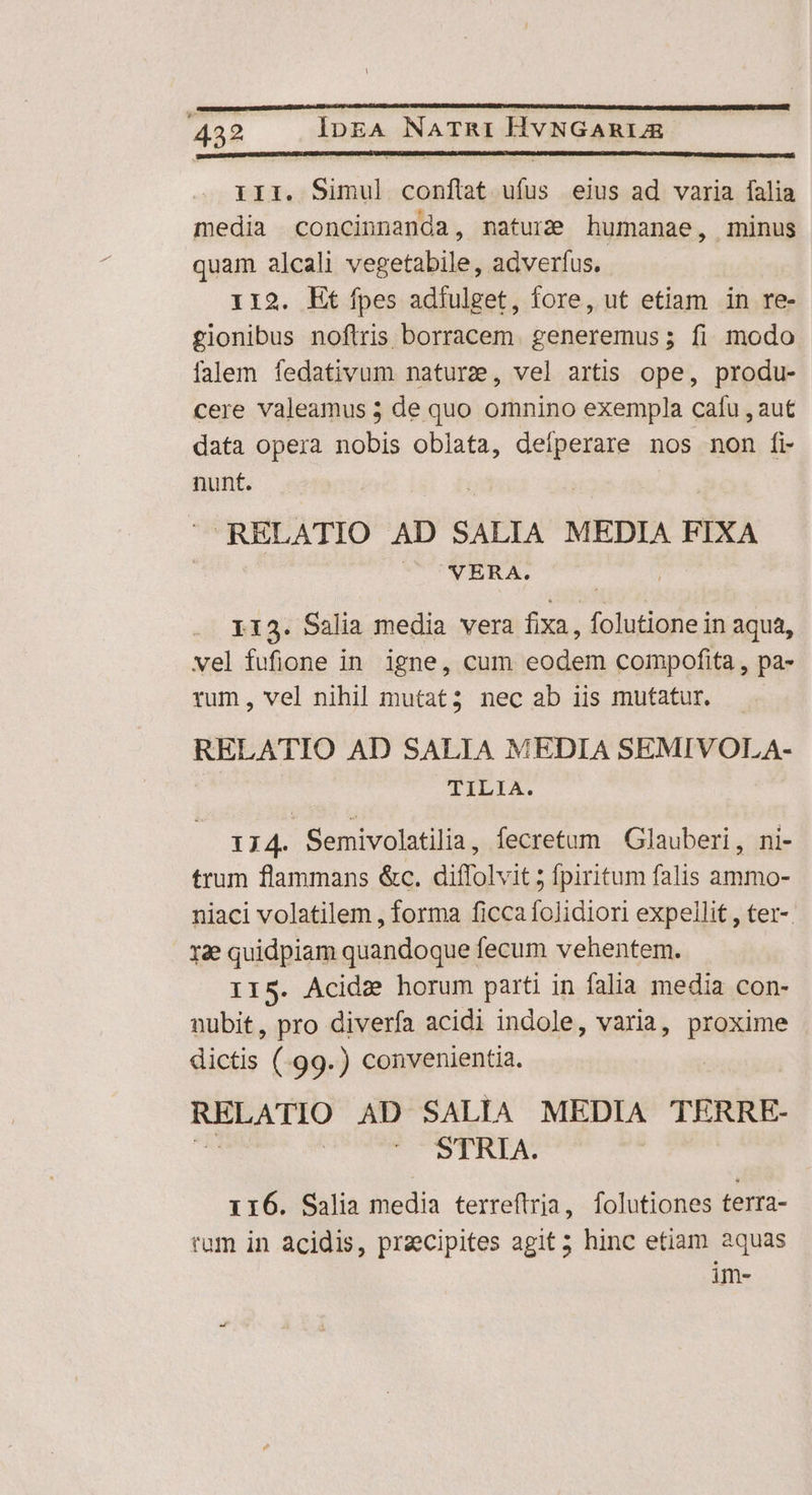 III. Ha tiir ulus eius ad varia fala media concinnanda, naturis humanae, minus quam alcali vegetabile, adverfus. 112. Et fpes adíulget, fore, ut etiam in re- gionibus noftris borracem. generemus; fi modo falem fedativum nature, vel artis ope, produ- cere valeamus 5 de quo omnino exempla cafu , aut data opera nobis oblata, deipsmuus nos non fi- nunt. RELATIO AD SALIA MEDIA FIXA ^ NERA. LI3. Salia media vera fixa, folutione in aqua, vel fufione in igne, cum eodem compofita , pa- rum, vel nihil mutat3 nec ab iis mutatur. RELATIO AD SALIA MEDIA SEMIVOLA- TILIA. 1714. Semivolatilia, fecretum Glauberi, ni- trum flammans &c. diffolvit ; fpiritum falis ammo- niaci volatilem , forma ficca folidiori expellit , ter-. 12e quidpiam quandoque fecum vehentem. IIS. Acide horum parti in falia media con- nubit, pro diverfa acidi indole, varia, proxime dictis (.99.) convenientia. EAD ITO AD SALIA MEDIA TERRE- | '* OSTRIA. 116. Salia media terreftria, folutiones terra- rum in acidis, praecipites agit; hinc etiam aquas im-