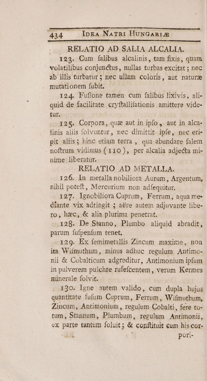 ic... InEA NATRI HUNGARIAE RELATIO AD SALIA ALCALIA. 123. Cum falibus alcalinis, tam fixis, quam volatilibus conjunctus, nullas turbas excitat ; nec ab illis turbatur 5 nec ullam coloris, aut nature mutationem fubit, 124. Fufione tamen cum falibus lixivis, ali- quid de facilitate. cryftallifationis amittere vide- tur. 128. E quie aut in ipfo ,. aut in alca- linis aliis folvuntur, nec dimittit ipfe, nec eri- pit aliis; hinc etiam terra , qua abundare falem noftrum vidimus ( 110), per alcalia adjecta mi- nime liberatur. RELATIO AD METALLA. 126. In metalla nobiliora Aurum, Argentum, nihil poteft, Mercurium non adfequitur. | 127. lgnobiliora Cuprum, Ferrum, aqua me- diante vix adtingit 5 a&amp;re autem adjuvante libe- ro, hzc, &amp; alia plurima penetrat. 128. De Stanno, Plumbo aliquid abradit, parum fufpenfum tenet. ^ x29. Ex femimetallis Zincum maxime, non ita Wilmuthum, minus adhuc regulum Antimo- nii &amp; CoD UE adgreditur, Antimonium ipfum in pulverem pulchre rufefcentem , verum Kermes minerale folvit. | 130. lgne autem valido, cum dupla hujus quantitate fufum Cuprum, Fenum , Wifmuthum, Zincum, Antimonium , regulum Cobalti. fere to- tum , Stànnum, Biunibum. regulum Antifaonii. ex parte tantum foluit ; &amp; conftituit cum his cor- 155 pori-