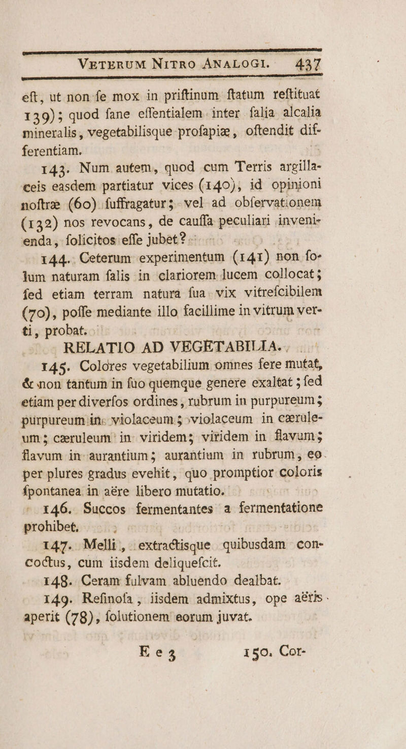 eft, ut non fe mox in priftinum ftatum reftituat 139); quod fane effentialem inter falia alcalia mineralis, vegetabilisque profapie , oftendit dif- ferentiam. 143. Num autem, quod cum Terris argilla- ceis easdem partiatur vices (140), id opinioni noftre (60) fuffragatur3 - vel ad obfervationem (132) nos revocans , de cauffa peculiari inveni- enda, folicitos effe jubet? .- | $54 144.. Ceterum experimentum (r41) non fo- jum naturam falis in clariorem. ]ucem collocat j fed etiam terram natura fua. vix vitrefcibilem (70), poffe mediante illo facillime in vitrum vet- ti, probat. pott * oh RELATIO AD VEGETABILIA. , 145. Colores vegetabilium omnes fere mutat, &amp; non tánturm in fuo quemque genere exaltat ; fed etiam per diverfos ordines , rubrum in purpureum; purpureum in. violaceum 5 »violaceum in eaerule- um; caeruleum in- viridem; viridem in flavum; flavum in-aurantium 5 aurabtium in rubrum, eo. per plures gradus evehit, quo promptior coloris fpontanea. in a&amp;re libero mutatio. 146. Succos fermentantes a fermentatione prohibet, y mr | 7 147. Melli, extractisque quibusdam con- CoCtus, cum iisdem deliquefcit. 148. Ceram fulvam abluendo dealbat. 149. Refinofa, iisdem admixtus, ope atis. aperit (78), folutionem eorum juvat. Ees5 | 150, Cor-