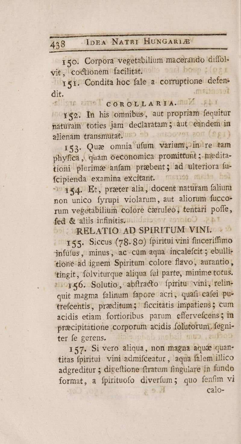 150: Cótpürd Mer ora macerándo RS vit, coctionem facilitat. |. Doo ETT Condita hoc fale a. corptione defen: dit. Amsiiaorot cU vte dne ques OquiL ACEOEA.mUTE Ed is . In his omnibus, aut propriam fequitur nátüuram toties jam bi pea aped :àut: inde in alienám transmüutat. 991. 20ft (S81) 153. Que omnia Satin variam; in/re tam phyfiea , | quàm oeconomica promittunt ;.imedita- tioni plurimde anfam praebent; ad. antea: ed fcipienda examina excitant. y. m 194. Et, prater alia, docent naturam Ciber non unico [Íyrupi viclarum, aut aliorum fucco- rum vegetabilium colore MARTEN tentari poffe, fed &amp; aliis infinitis... — ) eb! JRELATIO: AD SPIRITUM ^ VINL 155. Siccus (78. 80) fpiritui vini finceriffimo infüfus, minus; ac'cüm aqua incalefcit ; ebulli- *ione:ad ignem Spiritum colore fldvo, aurantio, i folviturque aliqua fui parte, minime totus /^q*86. Solutio, abftracto fpiritu: vini; relin- Qd magma falinum fapore acri, quafi cafei pu* ttefcentis, praeditum; ^ ficcitatis impatiens; cum acidis etiam fortioribus parum efferveícens 5 in pracipitatione . Coliptv acidis ddigsbkuam egni- ter fe gerens. (IUS. Li 137. Si vero aliqua, non magna aquae quam- titas fpiritui vini admifceatur, aqua fAlem illico adgreditur ; digeftione ftratum fingulare in fundo format, a fpirituofo diverfum ; quo fenfim vi calo-