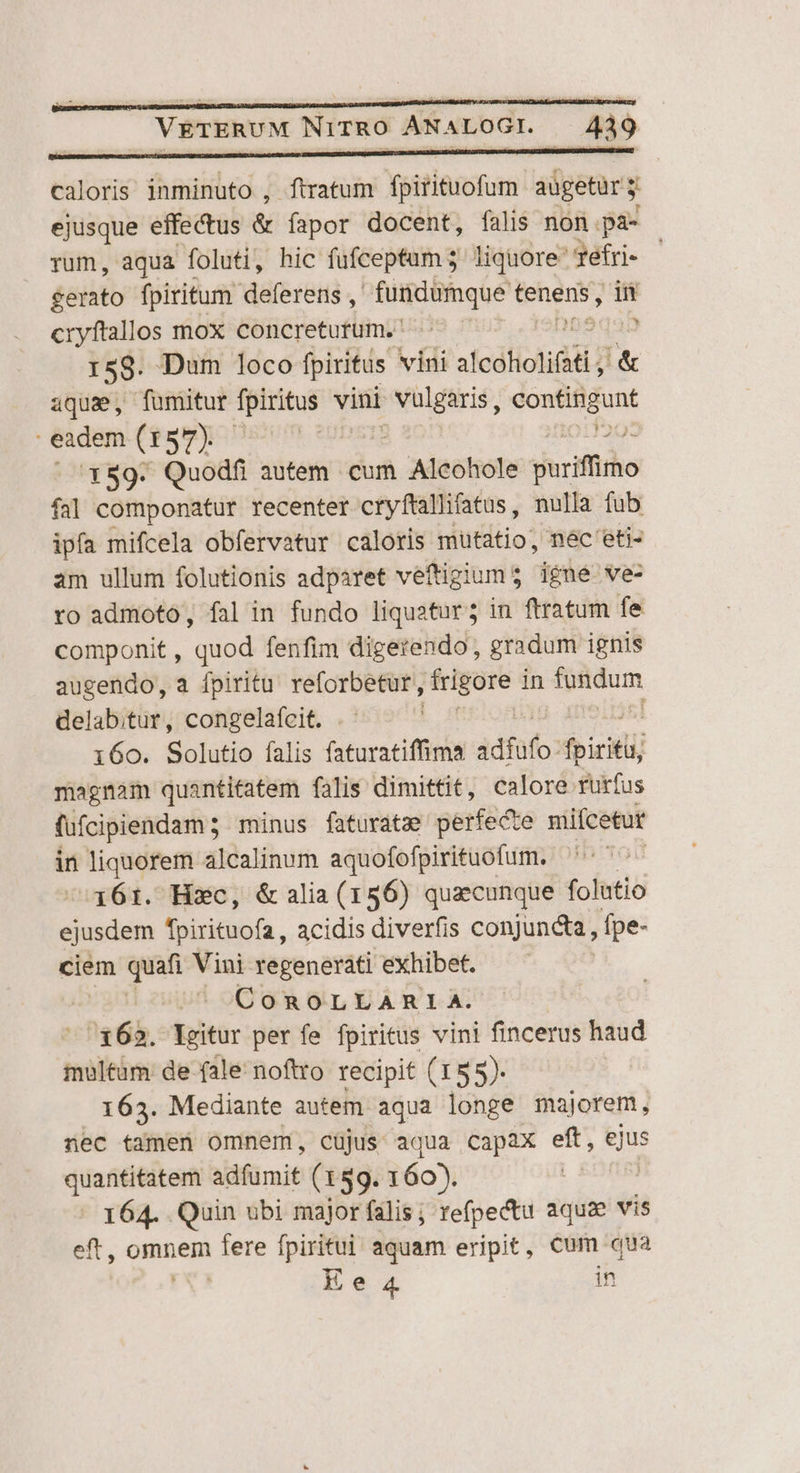 caloris inminuto , ftratum Yoitieuofum aügetur y ejusque effectus &amp; fapor docent, falis non pa- rum, aqua foluti, hic fufceptum 5 liquore yefri- | &amp;erato fpiritum deferens , fundumque tenens, in cryftallos mox concreturtum. —— — ) 158- Daum loco fpiritus vini slccholiti &amp; aquae, fumitur ica vini Su eousaunt eadem (157) | | x89. Quodfi autem cum Alcohole pariffirho fal componatur recenter cryftallifatus, nulla fub ipfa mifcela obfervatur caloris mutatio, nec 'eti- am ullum folutionis adparet veftigiums igne ve- ro admoto, fal in fundo liquatur; in ftratum fe componit , quod fenfim digerendo, gradum ignis augendo, a fpiritu reforbetur, — in evum. delabitur, congelafcit. i60. Solutio falis faturatiffima idfüfo: foiciti magnam quantitatem falis dimittit, calore rurfus fufcipiendam ; minus faturatz perfecte mifcetur in liquorem alcalinum aquofofpirituofum. ' 161. Hxc, &amp;alia(156) quzcunque folutio od aed acidis diverfis conjuncta, fpe- ciem quafi Vini regenerati exhibet. | CoROLLARIA. : 162. lXgitur per fe fpiritus vini fincerus haud multum de fale noftto recipit (155). |. 163. Mediante autem aqua longe majorem , nec tamen omnem, cüjus aqua Capax eft, Sus quantitatem adfumit (159. 160). | 164. Quin ubi major falis ; refpectu aquae vis eft, Pags fere ind aquam eripit, Cum qua Ee 4 in