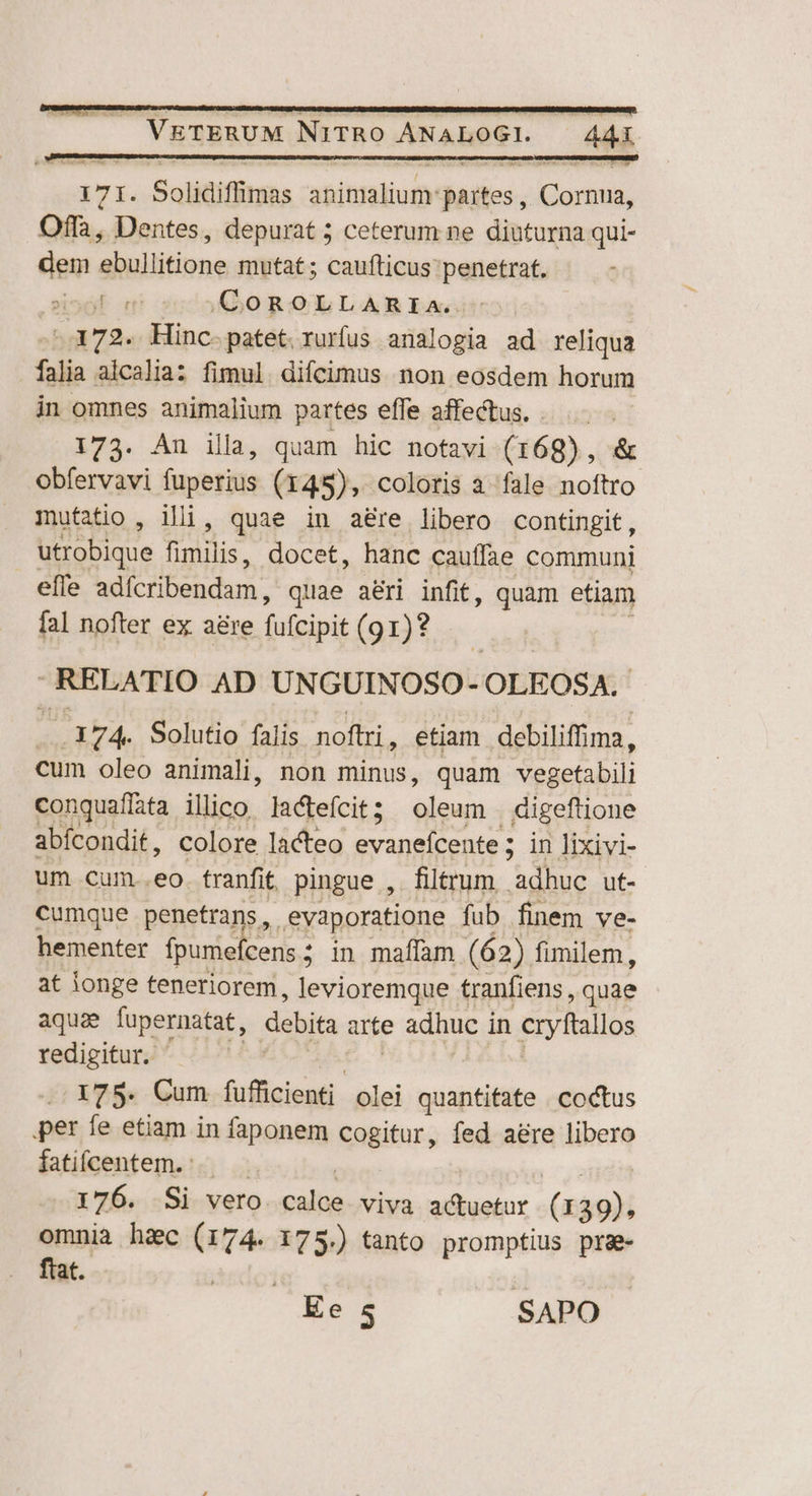 ATI. Solidifimas adtyatiugy Milos. Mots Offa, Dentes, depurat 5 ceterum ne diuturna qui- dem ebullitione mutat ; caufticus penetrat. ol m! sr000 ROÓLLANBIae -.372. Hinc. patet. rurfus analogia ad reliqua falia aicalia: fimul. difcimus non eosdem horum in omnes animalium partes efle affectus. . .- 173. An illa, quam hic notavi (168) , &amp; obfervavi fuperius (145), coloris a fale pofiro mutatio , illi, quae in aere libero contingit, utrobique fimilis, docet, hanc cauffae communi effe adícribendam , quae aéri infit, quam etiam fal nofter ex a&amp;re fufcipit (91)? |. RELATIO AD UNGUINOSO- OLEOSA. .174. Solutio falis noftri, etiam debiliffima, cum oleo animali, non minus, quam Meactabii conguafíata ilico lactefcit ; nicusa digeftione abícondit, colore lacteo evanefcente; in lixivi- um cum..eo. franfit. pingue ,. filtrum fo ut- cumque penetrans, evaporatione fub finem ve- hementer fpumefcens ; ; in maffam (62) fimilem, at ionge teneriorem, levioremque tranfiens , quae aquae fupernatat, debita arte adhuc in cryftallos redigitur. 175. Cum füfficienti olei quantifate . coctus per fe etiam in faponem cogitur, fed aére libero fatifcentem. : 176. Si vero pain viva actuetur (139), omnia h&amp;c (174. 175.) tanto promptius pra- ftat. itdo