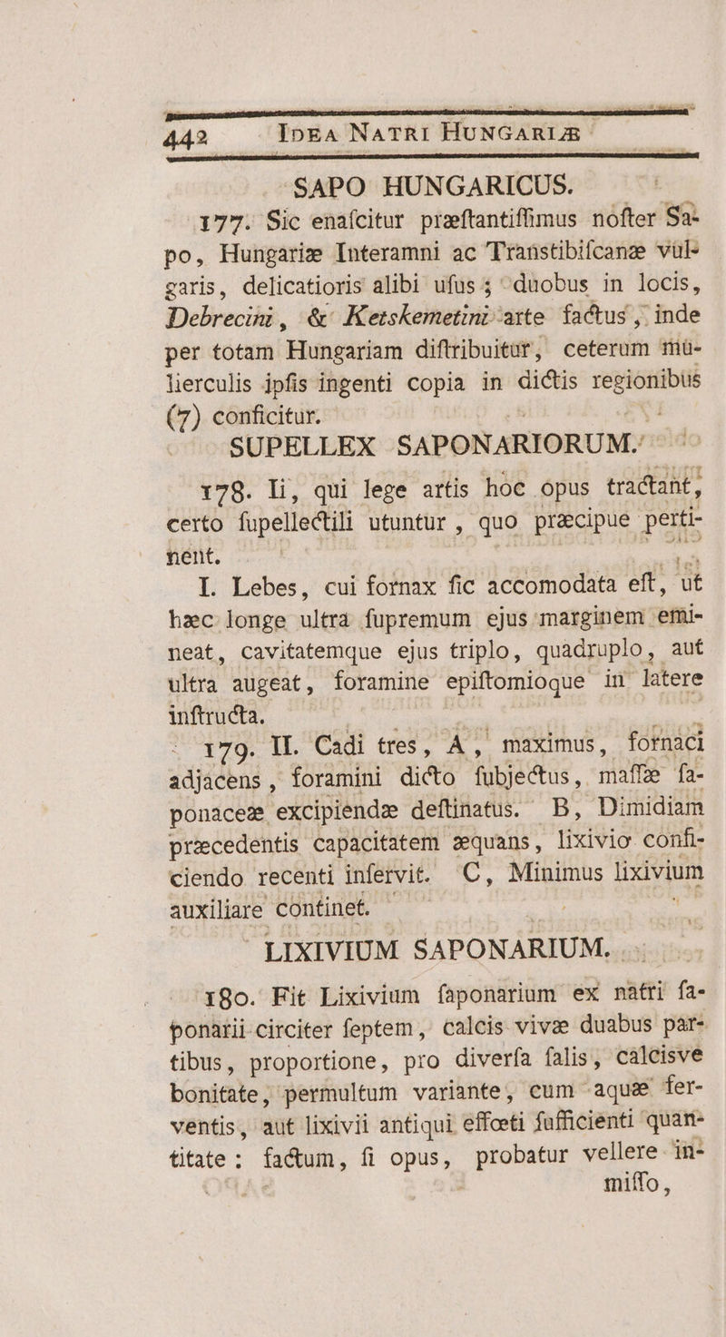 SAPO HUNGARICUS. 177. Sic enaícitur przftantiffimus nofter Sa- po, Hungarie Interamni ac Traüstibifcanze vul- garis, delicatioris alibi ufus ; duobus in locis, Debrecini, &amp;' Ketskemetini axte. factus , inde per totam Hungariam diftribuitur, ceterum mü- lierculis jpfis ingenti copia in dictis — (7) conficitur. SUPELLEX SAPONARIORUM.: 178. li, qui lege artis hoc. opus tractant, certo fupellectili utuntur , quo praecipue petti- nent. L Lebes, cui fornax fic accomodata eft, íi hac longe ultra fupremum ejus marginem emi- neat, cavitatemque ejus triplo, quadruplo , aut ultra augeat, tame See in latere inftructa. | 179. II. Cadi tres,   maximus, fotnaci adjacens, foramini dicto fubjectus ,. mate fa- ponaces excipiendze deftinatus. B, Dimidiam pracedentis capacitatem zequans, lixivio. confi- ciendo recenti infervit. C, Minimus lixivium auxiliare continet. LIXIVIUM SAPONARIUM.. 18o. Fit Lixivium faponarium ex natti tii ponarii circiter feptem, calcis vivee duabus par- tibus, proportione, pro diverfa falis, caleisve boriaile ; permultum variante, eum «aque fer- ventis , dut lixivii antiqui effceti fufficienti quan- titate : factum, fi opus, probatur vellere in- | miffo,