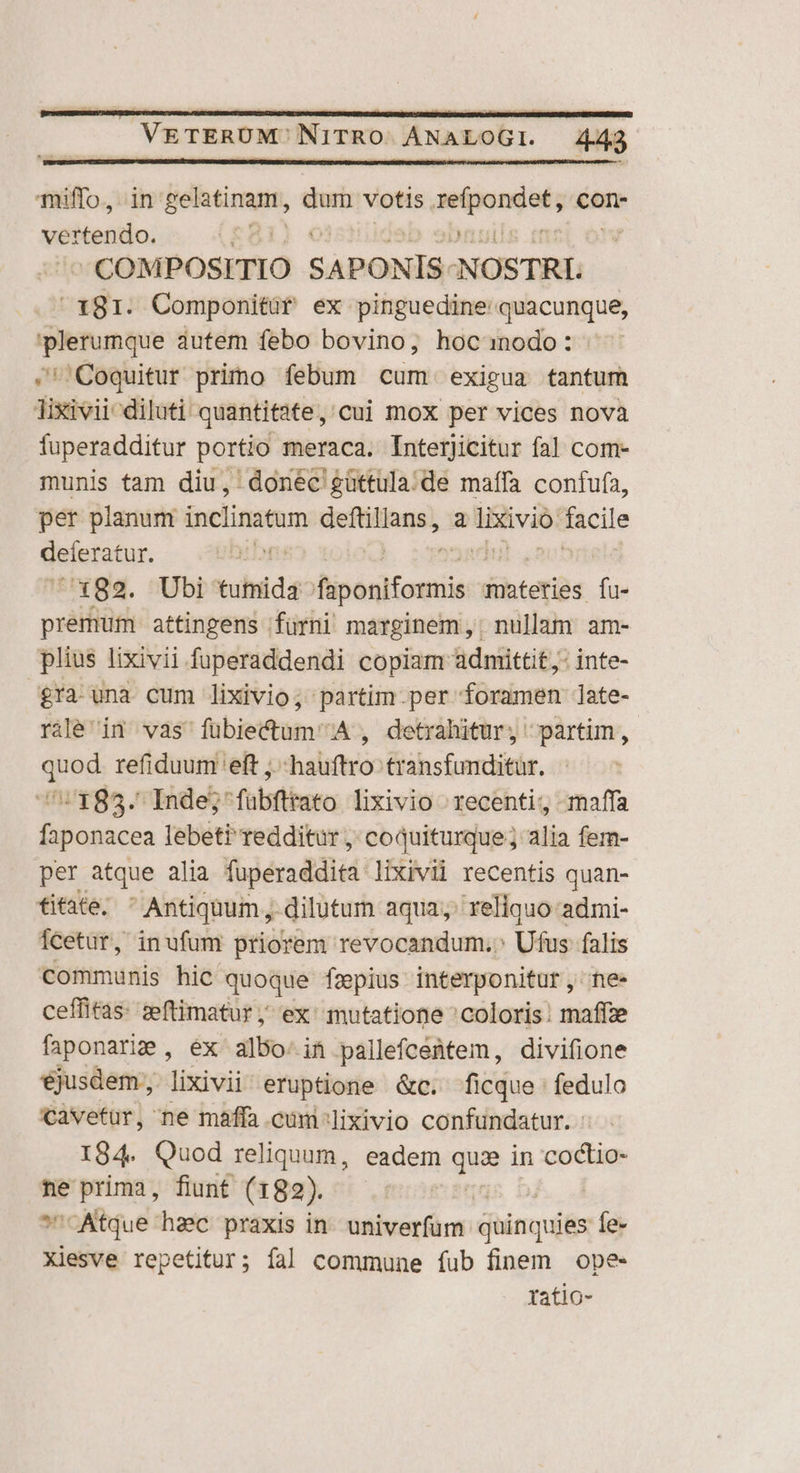 miffo, in SORA, dum votis Phone con- vertendo. | ) COMPOSITIO SAPONIS. NOSTRL 181. Componitür ex pinguedine quacunque, plerumque autem febo bovino, hocanodo: ' .'Coquitur primo febum cum exigua tantum lixivii diluti quantitate, cui mox per vices nova fuperadditur portio meraca. Interjicitur fal com- munis tam diu, donec güttula.de maffa confufa, per planum inclinatum Mrd a liivio: facile deferatur. 7x82. Ubi Xuhiidà fiponiformis materies fu- premum. attingens |fürni marginem, nullam am- plius lixivii fuperaddendi copiam admittit j: inte- £ra una cum lixivio; partim per foramen late- rile' in vas fübiectum A , detrahitur, partim, quod refiduum eft ;.-hauftro transfunditur. ^:185. Inde; fübfltato lixivio recenti, maffa faponacea lebeti redditur ,; coquiturque; alia fem- per atque alia fuperaddita lixivii recentis quan- titate, Antiquum, dilutum aqua; reliquo admi- fcetur, inufum priorem revocandum. Ufus falis communis hic quoque fzpius interponitur, ne- ceffitas: eeftimatur ,' ex mutatione 'coloris: maffze faponarie , ex albo: in pallefcetem, divifione ejusdem, lixivii' eruptione &amp;c. ficque fedulo cavetur, ne maffa cum:lixivio confundatur. - I84. Quod reliquum, eadem quz in codtio- ne prima, fiunt (182). | sAtque hzc praxis in. univerfum. guinquies Íe- Xiesve repetitur; fal commune fub finem ope- ratio-