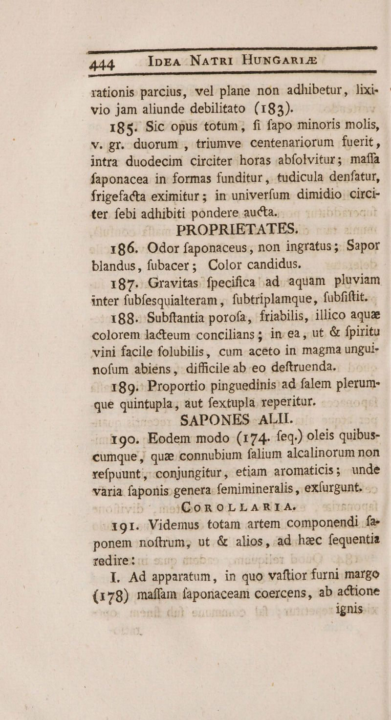 rationis parcius, vel plane non adhibetur, lixi- vio jam aliunde debilitato (183). | 185. Sic opus totum, fi fapo minoris molis, v. gr. duorum , triumve centenariorum fuerit, intra duodecim circiter horas abfolvitur; maffa faponacea in formas funditur, tudicula denfatur, frigefacta eximitur; in univerfum dimidio circi- ter. febi adhibiti pondere aucta. PROPRIETATES, | 186. Odor faponaceus, non ingratus; Sapor blandus, fubacer; Color candidus. 187. Gravitas fpecifica ad aquam pluviam inter fubfesquialteram ,' fubtriplamque, fubfiftit. 188. Subftantia porofa, friabilis, illico aquae colorem lacteum concilians ; in. ea , ut &amp; fpiritu vini facile folubilis, cum aceto in magma ungui- nofum abiens, difficile ab eo deftruenda. 189. Proportio pinguedinis ad falem pep m quintupla, aut fextupla. reperitur. SAPONES ALII. 19o. Eodem modo (174. feq.) oleis quibus- cumque, quz connubium falium alcalinorum non vefpuunt, conjungitur, etiam aromaticis; unde vària faponis: genera. femimineralis , exlurgunt. . |o QGOROLLARIA. iv -39r. Videmus totam artem componendi.  ponem noftrum, ut &amp; alios , ad hzc fequentia tedire: I. Ad apparatum, in quo Moli furni margo (e: 78) nidi psi tag coercens, ab actione : ignis |