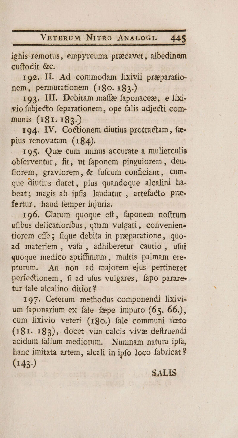 ighis remotus, empyreuma pracavet, albedinem cuftodit &amp;c. 192. Il. Ad binumodod lixivii praeparatio- nem, permutationem (180. 183.) 193. lIL. Debitam maffze faponacez, e lixi- vio fubjecto feparationem, ope falis adjecti com- munis (181. 183.) 194. IV. Co&amp;tionem diutius protractam, fe- pius renovatam (184). 195. Qua cum minus accurate a mulierculis obferventur, fit, ut faponem pinguiorem, den. fiorem, graviorem, &amp; fuícum conficiant, Cum- que diutius duret, plus quandoque alcalini ha. beat; magis ab ipfis laudatur , artefacto prz- fertur, haud femper injuria. | 196. Clarum quoque eft, faponem noftrum ufibus delicatioribus, quam vulgari, convenien- tiorem effe3 fique debita in praeparatione, quo- ad materiem , vafa , adhiberetur cautio , ufui quoque medico aptiffimum, multis palmam ere- pturum. An non ad majorem ejus pertineret perfectionem, fi ad ufus vulgares, fapo parare- tur fale alcalino ditior? 197. Ceterum methodus componendi lixivi- um faponarium ex fale fpe impuro (65. 66.), cum lixivio veteri (180.) fale communi foto (181..183), docet vim calcis vivse deftruendi acidum falium mediorum. Numnam natura ipfa, hanc imitata artem, alcali in ipfo loco fabricat? (143) SALIS