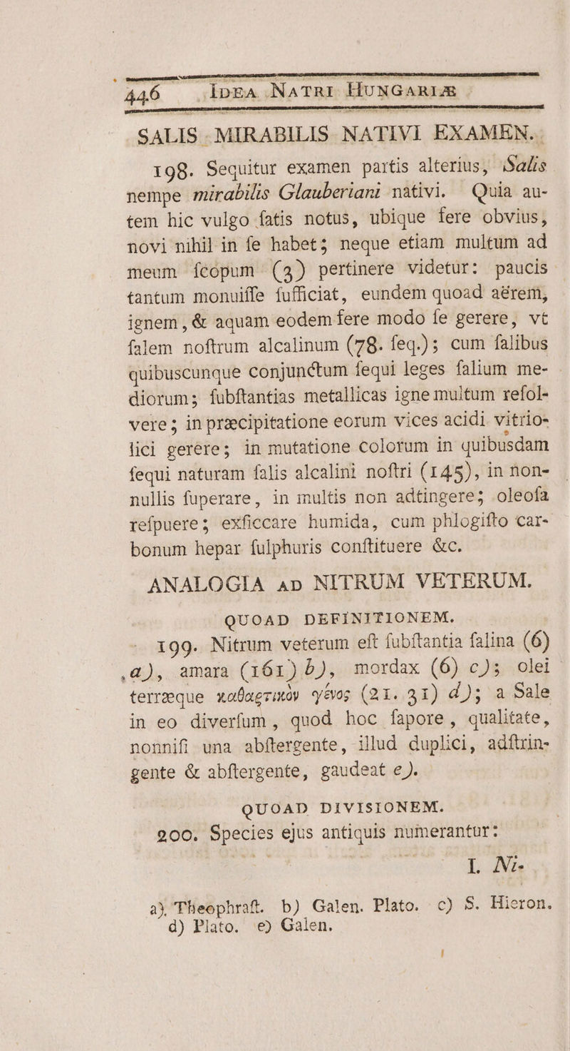 SALIS -MIRABILIS. NATIVI EXAMBHN.. 198. Sequitur examen partis alterius, i$adis. nempe mirabilis Glauberiant nativi. Quia au- tem hic vulgo fatis notus, ubique fere obvius, novi nihil in fe habet; neque etiam multum ad meum fcopum (3) pertinere videtur: paucis. tantum monuiffe fufficiat, eundem quoad aérem, ignem , &amp; aquam eodem fere modo fe gerere, vt falem noftrum alcalinum (78. feq.) cum falibus quibuscunque conjunctum fequi leges falium me- diorum; fubftantias metallicas igne multum refol- vere; in priecipitatione eorum vices acidi vitrio- lici gerére; in mutatione colorum in quibusdam fequi naturam falis alcalini noftri (145), in non- nullis fuperare, in multis non adtingere; oleofa refpuere; exficcare humida, cum phlogifto car- bonum hepar fulphuris conftituere &amp;c. ANALOGIA Ap NITRUM VETERUM. QUOAD DEFINITIONEM. 199. Nitrum veterum eft fubftantia falina (6) ,&amp;), amara (161) b), mordax (6) c)5 olei terreque xafaezmóy yes (21. 31) d); a Sale in eo diverfum , quod hoc fapore, qualitate, nonnifi una abftergente, illud duplici, adftrin- gente &amp; abftergente, gaudeat eJ. QUOAD DIVISIONEM. 200. Species ejus antiquis numerantur: L N- ay Theophraft. b) Galen. Plato. c) 5. Hieron. d) Plato. e) Galen.
