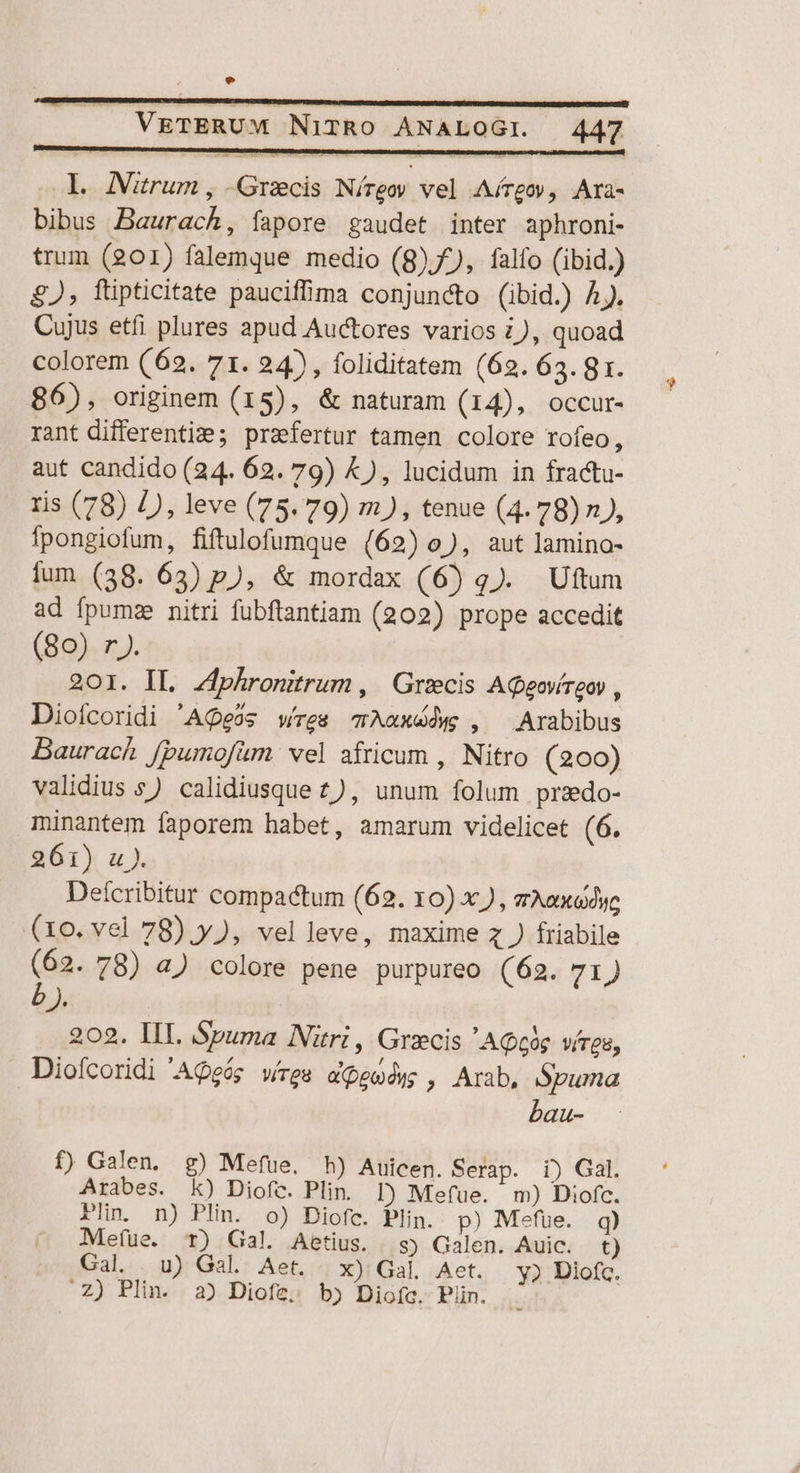 e |J VETERUM NiTRO ANALOGI. 447 Y. ANztrum , Graecis Níreoy vel Aírgoy, Ara- bibus Baurach, fapore gaudet inter aphroni- trum (201) falemque medio (8), falfo (ibid.) £J, ftipticitate pauciffima conjuncto (ibid.) Aj. Cujus etfi plures apud Auctores varios z), quoad colorem (62. 71. 24), foliditatem (62. 63. gr. 86), originem (15), &amp; naturam (14), occur- rant differentiz:?; praefertur tamen colore rofeo, aut candido (24. 62. 79) &amp;), lucidum in fractu- ris (78) /), leve (75. 79) m), tenue (4.78) n), fpongiofum, fiftulofumque (62) o), aut lamino- fum (38. 63) p), &amp; mordax (6) q). Uftum ad fpumze nitri fübftantiam (202) prope accedit (80) rJ). 201. IL. Zfphronitrum , Grzecis AQgovíreoy , Dioícoridi 'AQeos wes Aaxddw , Arabibus Baurach fpumofum wel africum , Nitro (200) validius s) calidiusque £z), unum folum przdo- minantem faporem habet, amarum videlicet (6. 261) u). Defcribitur compactum (62. 10) x ) , vAex«dye (10. vel 78).y), velleve, maxime z ) friabile con. 78) 4) colore pene purpureo (62. 71) Je 202. IIL Spuma Nri, Grxcis 'AQce vires, Diofcoridi AQeóg wes a eo dyg ; Arab, Spuma bau- f) Galen. g) Mefüe. hh) Auicen. Serap. i) Gal. Arabes. k) Diofc. Plin. D) Mefue. m) Diofc. Pn. n) Plin. o) Diofc. Plin. p) Mefue. q) Mefue. T) Gal. Aetius. s) Galen. Auic. t) Gal. uU) Gal. Aet. x) Gal, Aet. y? Diofq. .Z) Plin. 2) Diofe. bj Diofa. Piin. à