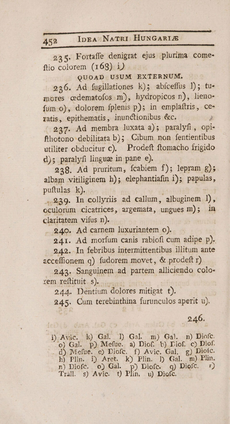 — 452 IpEeA NATRI HUNGARIE 225. Fortaffe denigrat ejus plurima come- fio colorem (169) i)... | QUOAD USUM EXTERNUM, 236. Ad fugillationes k)5 abíceffus ]); fu- mores cedematofos m), hydropicos n), lieno- fum.o), dolorem fplenis p); in emplaftris, ce ratis, epithematis, inunctionibus &amp;c. r 237. Ad membra luxata 3); paralyfi, opi- fthotono debilitata b); . Cibum non fentientibus utiliter obducitur c). Prodeft ftomacho frigido d); paralyfi linguze in pane e). 238. Ad pruritum, fcabiem f); lepram g); albam vitiliginem h); elephantiafin i); papulas, puftulas k). . - 1 ..289. In collyriis ad callum, albuginem 1), oculorum cicatrices, argemata, ungues m); in claritatem vifus n). $40. Ad carnem luxuriantem o). 241. Ad morfum canis rabiofi cum adipe p). 242. In febribus intermittentibus illitum ante acceffionem q) fudorem movet, &amp; prodeft r) 243. Sanguinem ad partem alliciendo colo- xem Aeftituit.. s, iori REIS 244. Dentium dolores mitigat t). 245. Cum terebinthina furunculos aperit u). |. 246. i) Avic. k) Gal. 1) Gal m) Gal. n) Diofc. o) Gal. p) Mefue. a) Diof. t) Diof. c) Diof. d) Mefue. e) Diofc. f) Avic. Gal. g) Dioíc. h) Plin. i) Aret. k) Plin. ] Gal. m) Plin. n) Diofc. 0) Gal. p) Diofc. q) Diofc. 7) Tral. s) Avic. t) Plin u) Diofc.