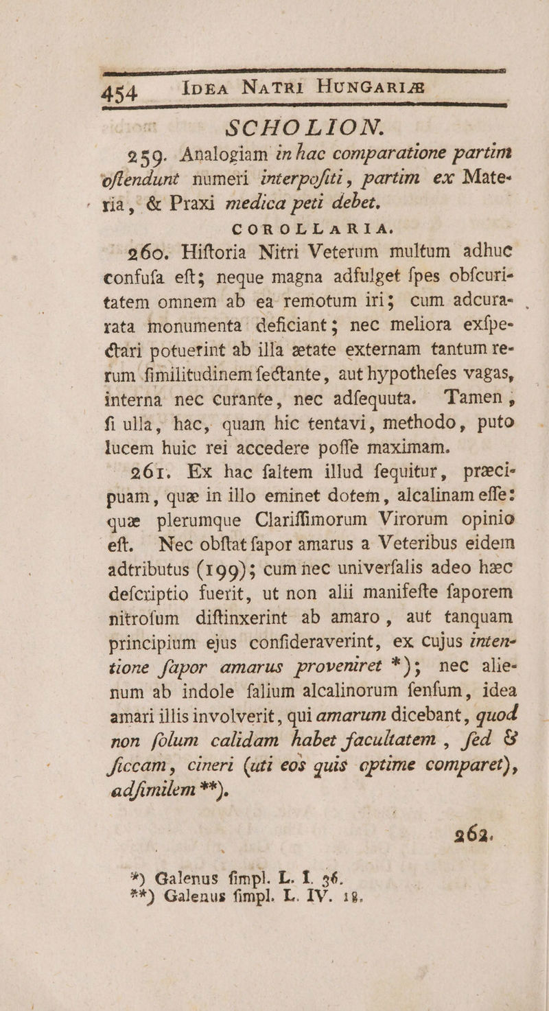 PUR» tum RE C CM CC CE c ) SCHOLION. 259. Analogiam in hac comparatione partim ace numeri werpofíti , partim ex Mate- , &amp; Praxi medica peti debet; COROLLARIA. 260. Hiftoria Nitri Veterum multum adhuc confufa eft; neque magna adfulget fpes obfcuri- tatem omnem ab ea remotum iri cum adcura- , rata monumenta deficiant; nec meliora exípe- Kari potuerint ab illa zetate externam tantum re- rum fimilitudinem fe&amp;tante, aut hypothefes vagas, interna nec curante, nec adfequuta. Tamen, fi ulla, hac, quam hic tentavi, methodo, puto lucem huic rei accedere poffe maximam. 261. Ex hac faltem illud fequitur, przci- puam, quae in illo eminet dotem, alcalinam effe: quz plerumque Clariffimorum Virorum opinio eft. Nec obflatfapor amarus a Veteribus eidem adtributus (199); cum nec univerfalis adeo hzec defcriptio fuerit, ut non alii manifefte faporem Ritrofum diftinxerint ab amaro, aut tanquam principium ejus confideraverint, ex cujus znten- tione fapor amarus proveniret *); mec alie- num ab indole falium alcalinorum fenfum, idea amari illis involverit, qui amarum dicebant, ; quod non folum. calidam. habet facultatem , fed 8 ficcam, cineri (uti eo$ quis optime comparet), ad/imilem **). 262. *) Galenus fimpl. L. T. aet **) Galenus fimpl. L. IV.