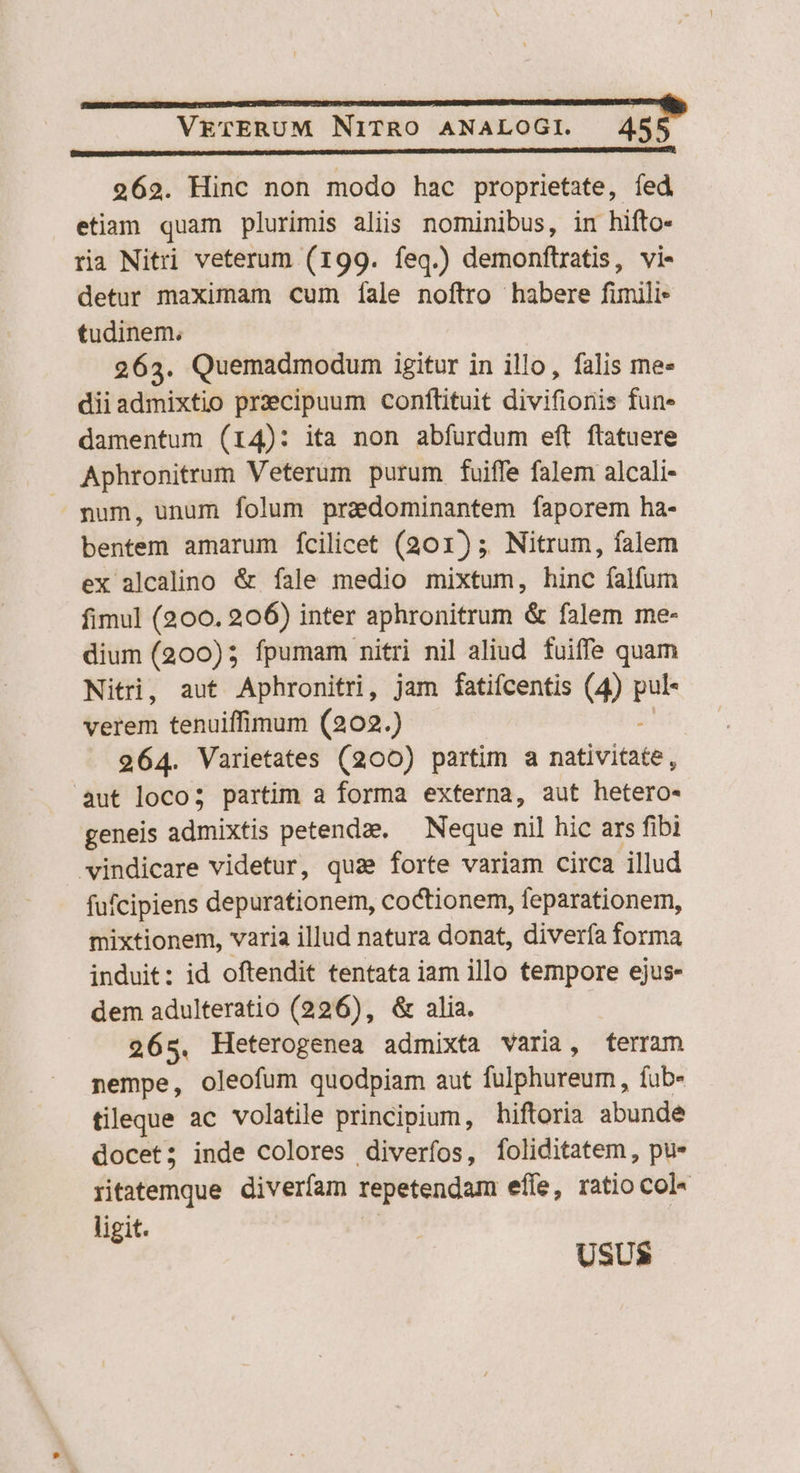 e ÓÓ———————— ME 262. Hinc non modo hac proprietate, fed etiam quam plurimis aliis nominibus, in hifto- ria Nitri veterum (199. feq.) demonftratis, vi- detur maximam cum íale noftro habere fimili tudinem; 263. Quemadmodum igitur in illo, falis me- dii admixtio przcipuum conftituit divifionis fun- damentum (14): ita non abfurdum eft flatuere Aphronitrum Veterum purum fuiffe falem alcali- num, unum folum przedominantem faporem ha- bentem amarum fcilicet (201); Nitrum, falem ex alcalino &amp; fale medio mixtum, hinc falfum fimul (200. 206) inter aphronitrum &amp; falem me- dium (200) fpumam nitri nil aliud fuiffe quam Nitri, aut Aphronitri, jam fatifcentis (4) ia verem tenuiffimum (202.) 264. Varietates (200) partim a nativitàte; aut loco; partim a forma externa, aut hetero- geneis admixtis petenda. — Neque nil hic ars fibi vindicare videtur, qua forte variam circa illud fufcipiens depurationem, coctionem, feparationem, mixtionem, varia illud natura donat, diverfa forma induit: id oftendit tentata iam illo tempore ejus- dem adulteratio (226), &amp; alia. 265. Heterogenea admixta varia, terram nempe, oleofum quodpiam aut fulphureum, íub- tileque ac volatile principium, hiftoria abunde docet; inde colores diveríos, foliditatem , pu* ritatemque diverfam repetendam efíe, ratio col« ligit.