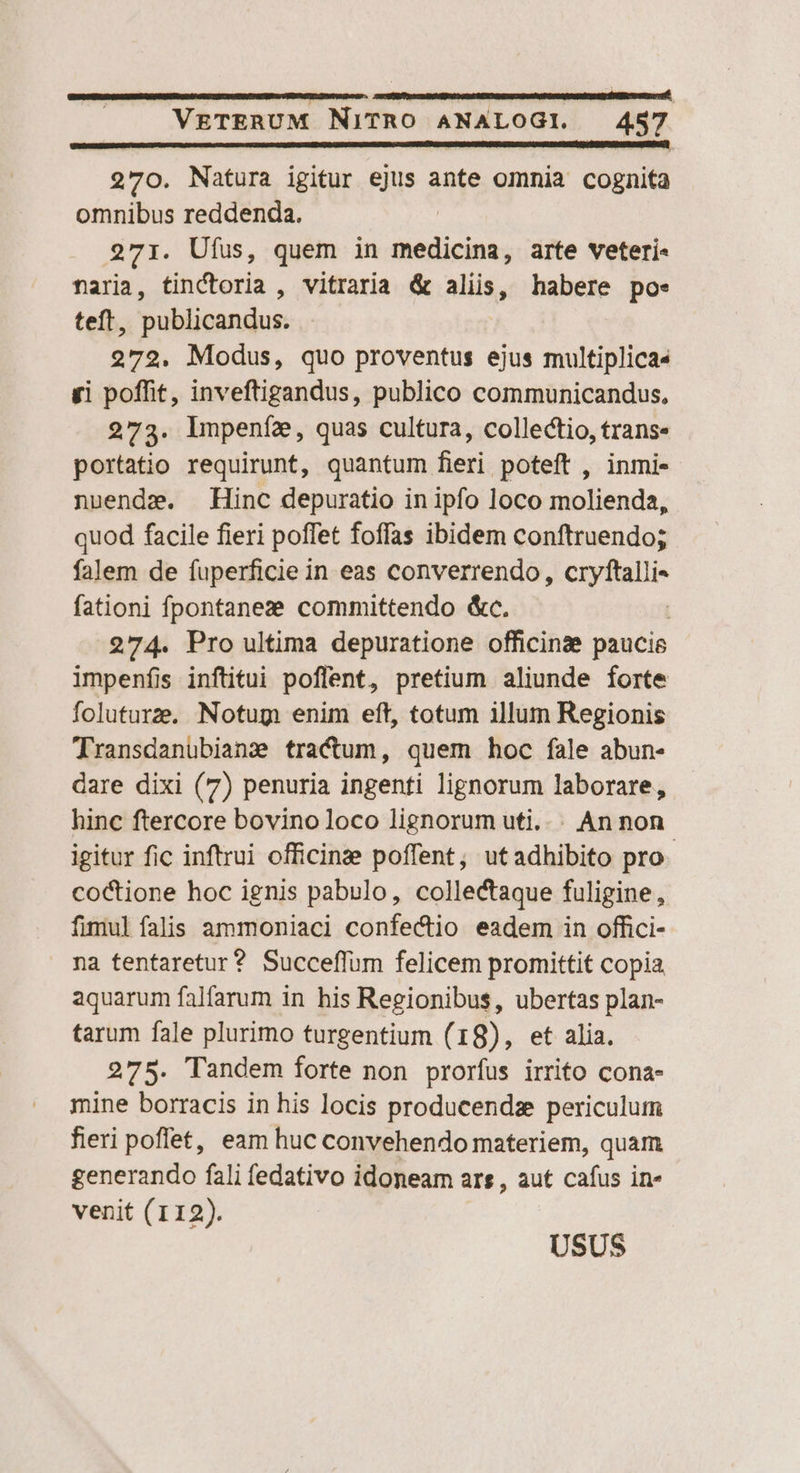 270. Natura igitur ejus ante omnia cognita omnibus reddenda. 271. Ufus, quem in NRETRN arte veteri- naria, tinCtoria , vitraria &amp; aliis, habere poe. teft, publicandus. 272. Modus, quo proventus ejus multiplica« gi poffit, inveftigandus, publico communicandus, 273. lmpeníz, quas cultura, collectio, trans. portatio requirunt, quantum fieri poteft , inmi- nuendze. Hinc depuratio in ipfo loco molienda, quod facile fieri poffet foffas ibidem conftruendo; falem de fuperficie in eas converrendo, expri fationi fpontanez committendo &amp;c. | 274. Pro ultima depuratione officine paucie impenfíis inftitui poflent, pretium aliunde forte foluturze, Notum enim eft, totum illum Regionis Transdanubiane tractum, quem hoc fale abun- dare dixi (7) penuria ingenti lignorum laborare, hinc ftercore bovino loco lignorum uti... An non igitur fic inftrui officinze poffent; utadhibito pro- coctione hoc ignis pabulo, collectaque fuligine, fimul falis ammoniaci confectio eadem in offici- na tentaretur? Succeffum felicem promittit copia aquarum falfarum in his Regionibus, ubertas plan- tarum fale plurimo turgentium ( 18), et alia. 275. Tandem forte non prorfus irrito cona- mine borracis in his locis producendz periculum fieri poffet, eam huc convehendo materiem, quam generando fali fedativo idoneam ars , aut cafus in- venit (112).