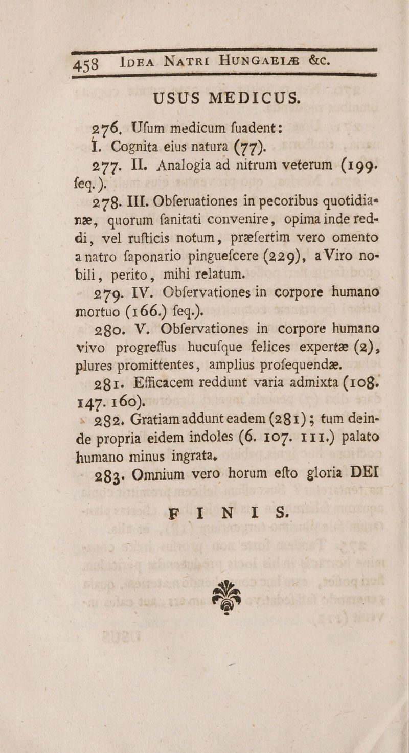 USUS MEDICUS. 276, Ufum medicum fuadent: . Cognita eius natura (77). 277. IL Analogia ad nitrum veterum (199. feq 278. III. Obferuationes in frin quotidia« nz, quorum fanitati convenire, opima inde red- di, vel rufticis notum, praefertim vero omento anatro faponario pinguefcere (229), a Viro no- po bipes mihi relatum. . IV. Obfervationes in corpore humano eoe (166.) feq.). 2980. V. Obfervationes in corpore humano vivo progreflüs hucufque felices experta (2), plures promittentes, amplius profequendze. 281. Efficacem reddunt varia admixta (108. 147. 160). - 992, Gratiamaddunt eadem (281) 5 tum dein- de propria. eidem indoles (6. 107. 111.) palato humano minus ingrata, . 283: Omnium vero. horum efto gloria Dl FINIS