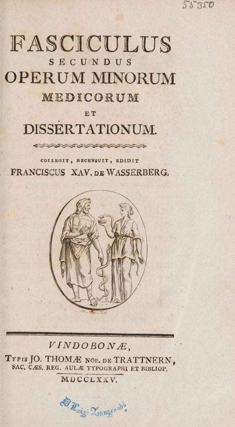 P0929 e àarD , HASCICULUS SECUNDUS OPERUM MINORUM MEDICORUM ET . DISSERTATION UM. Det DUVODR IT Lr DE SS tn Am CINE prn Spe VES at Wie pred «pe COLLEGIT, RECENSUIT , EDYIDIT . FRANCISCUS XAV.nE WASSERBERG. MDCCLXXY.