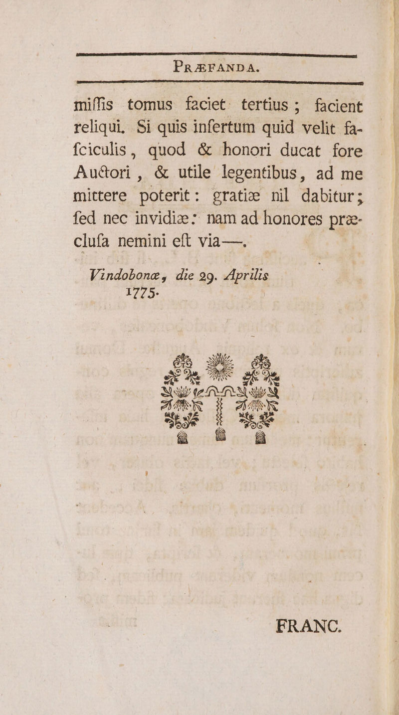 PRZEFANDA. miffis tomus faciet tertius; facient reliqui, Si quis infertum quid velit fa- fciculis, quod &amp; honori ducat fore Aucori , &amp; utile legentibus, ad me mittere poterit: gratie nil dabitur; fed nec invidize: nam ad honores prae- clufa nemini eft via—. | Eneas) e 29. Aprilis 1775. DAE Ed tef 4s e dms $e cd E: $ed FRANC.