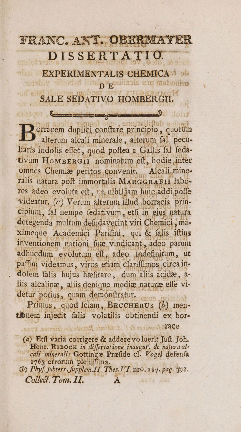 Bee TT conftare principio , mI alterum alcali mánerale , alterum. fal ecu- liaris indolis effet , , quod. poftea. à Gallis fal feda- tivum HoMnERGII nominatum | eit, hodie inter Omnes Chemiz peritos convenit. . / Alcali, mine. 244 l3 ralis natura poft immortalis MARGGRAEIL labo- res adeo evoluta eft, ut. nihiljam ] huic.addi polle videatur, (a) Verum Alterum illud. bogracis prin- cipium, fa] nempe feda ivum etfi in Jus Datura detegenda multum. Mio viri | Chemici , Ihà- ximeque Acidenid , Parifini , qui &amp; falis ifius inventionem mationi, ug vindicant, adeo parum adhucdun .evolutam. ett adeo. in leinitum, ut paffim PoOMHdR viros. etiam. Clariffimos circa in- dolem falis hujus haefitare ,. dum aliis àcidze, 2- liis alcalinz, Aliis denique medie matuxe effe vi- detur potius, quam demonttratur, binas in Primus, .quod fciam, BECCHERUs (b) men- tibnem. j ien falis. volatilis obtinendi ex bor- HU int. ps onn .HTace E Edi dita doidgeis r adadyd vo tueri aye Toh. enr. Rrsocx in differtatione inaugur. de natura al- UT i iis Gottinge Przfide cl. Fogei defenfa NC orum pleniffima. ur: per rne JI. : Tas FI. nro. 182. pag. 398. e à aT am. 4. À