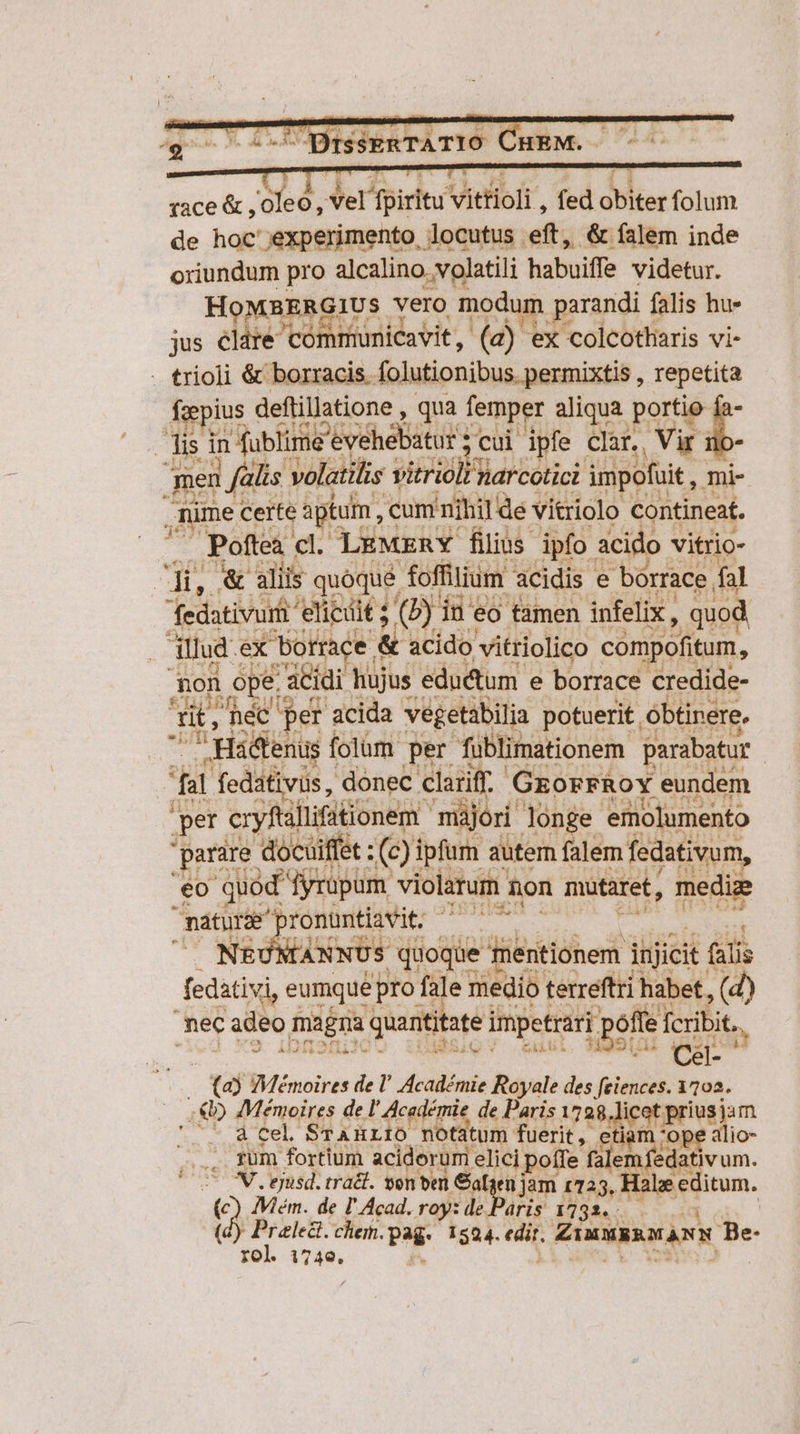 ràce &amp; , oleo , Vel fpiritu vittioli , fed obiter folum de hoc experimento locutus eft, &amp; falem inde oriundum pro alcalino.volatili habuiffe videtur. HoMBERGIUS. vero modum parandi falis hu- jus clare communicavit, (2) ex colcotharis vi- . trioli &amp; borracis. folutionibus. permixtis , repetita foepius deftillatione , qua femper aliqua. porte j- isi in Afüblime Pévéhebáturs ;cui ipfe clar. , Vir 1 men | falis volatilis vitrioli narcotici impofuit, mi- ; ,nüme certe aptum, cum nihil de vitriolo contineat. Poftea cl. LEMERY filius. ipfo acido vitrio- D op &amp; aliis quóqué foffilium acidis. e bórrace. fal fedativurt elicit ; (b) ine eo tamen infelix , quod illud ex SEA E « acido vitriolico compofitum, non ope: acidi hujus eductum. e borrace credide- a Ht n hé per acida vegetabilia potuerit. óbtinere. zn Hactenus folum hod Aibliinationem parabatur id Pom HP poo ronüntiavit. NE( NLANNUS quoque 3 mentionem injicit. (alis fedativi, eumque pro fale medio terreftri habet, (d) nec adeo ma gra quantitate impetrari | poffe fcribit... SUA (ci- i taj ZViémoires de l' Académie Royale des feiences. 1102. . €) Memoires de l' Académie de Paris 1728.licot prius jam cd EL STAHLIO notatum fuerit, etiam ope alio- .. füm fortium aciderum elici poífe (slemfedativum. c IN. gusd. trat. sen en Safyen jam 1725, Hale editum. (c) IMém. de I Acad. roy: de Paris: 1732. (d) Preled. chem. pag. 1524. edit. ZiuusaMANN  rol. Vas.