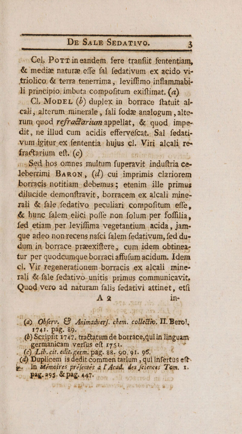 Dg SALE SspATIwO. xs 3 am PorTin ous e coil Nidingam, &amp; medize naturze effe fal fedativum ex acido vi- triolico: &amp; terra tenerrima , leviffimo inflammabi- Ji principio: imbuta compofitum exiftimat. (a). CL. MoDEL (P) duplex in borrace ftatuit al- cali; alterum ;minerale , fali fodze analogum , alte- rum quod refra&amp;larium appellat, &amp; quod impe- dit, ne illud cum acidis effervefcat.. Sal fedati- vum igitur ex fententia: hujus cl. Viri alcali re- íra tarium eft. (0) ^. — enim? ii Sed.hos omnes multum fuperavit indufis ce- leberimi BARON, (d) cui imprimis clariorem borracis notitiam. debemus; etenim ille primus dilucide demonftravit, borracem ex alcali mine- rali &amp; fale fedativo peculiari. compofitum effe, &amp; hunc íalem elici pofle non folum per foffilia, Íed etiam per leviffima vegetantium acida, jam- que adeo nonxecens nafci falem fedativum, fed du- dum in borrace praexiftere, cum idem obtinea- tur per quodcumque borraci affufum acidum. Idem cl. Vir regenerationem.borracis ex alcali mine- rali &amp;.fale fedativo. unitis: primus communicavit, | Quod vero ad naturam falis fedativi attinet, etfi s EM in- (QD. Olfer», e ass! hia. collé P Berol, du 716 ag. 89. EO! osi it 1747. riae borráce quiin linguam ermanicam v. 'erfus IT51e n. . cit. Eu sqm. paz. $8. 90.91. 96. : 4 uplicem iud edit Commen tarium qui infertüs eft E- in Mémoires préfentes. 4 ü VR des du cÉ Tem. 1. , pag. 295. boe: id '  * Y* 1 VT s DO ini 3 1 v T h^ dá 4 4» » PEST eowcuL 4. LI - rd «