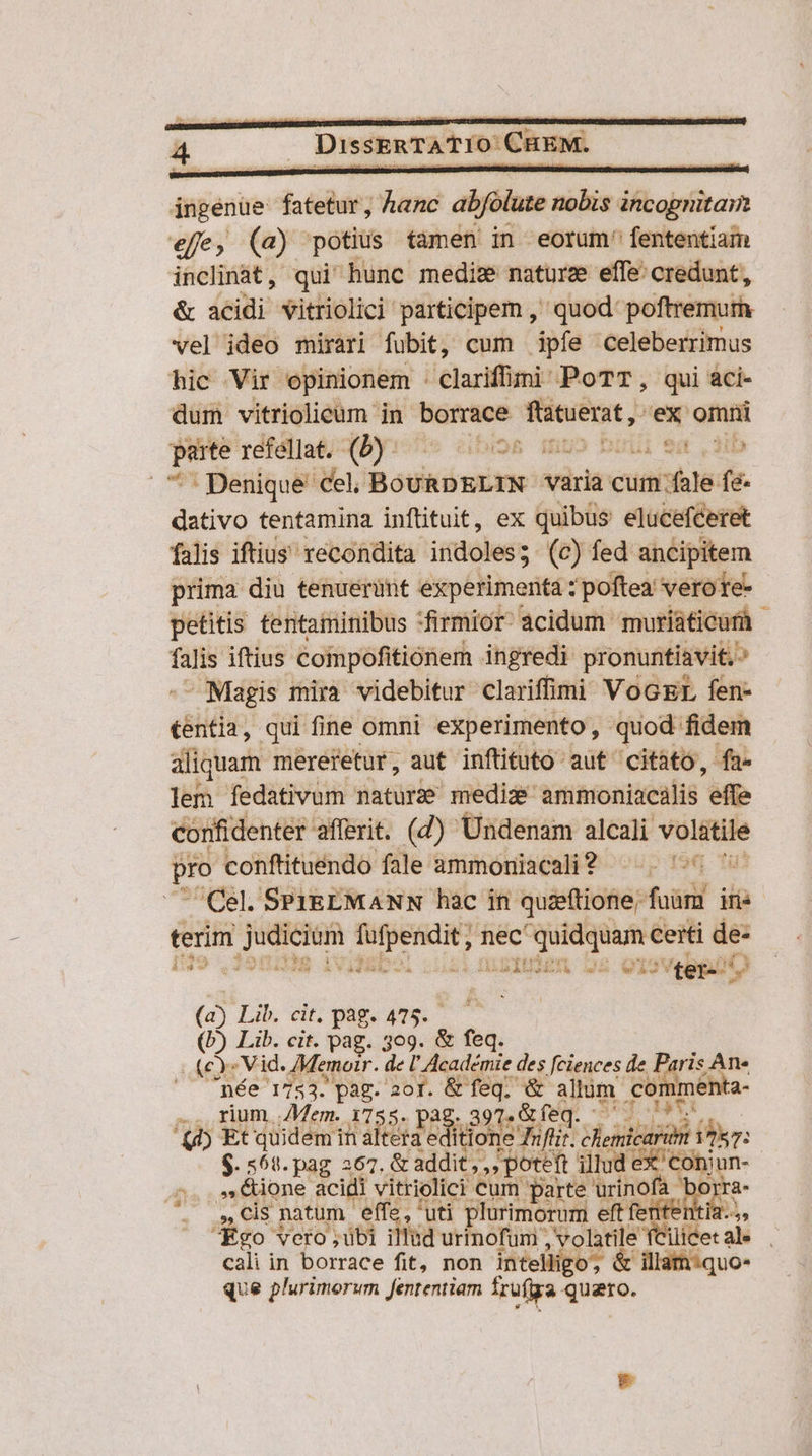 ingenue fatetur, hanc abfolute nobis incognitam effe» (a) potius tamen in eorum fententiam inclinat, qui hunc medis naturz effe' credunt, &amp; acidi vitriolici participem , quod: poftremurh vel ideo mirari fubit, cum ipfe celeberrimus hic Vir opinionem : clarifümi: PoTT, qui aci- dum vitriolieum in bonrsos ftatuerat, ex omni -— refellat. (b). ibios mmo birii ea ,3ib | Denique cel, Boukonim varia cum fale fe- dativo tentamina inftituit, ex quibus elucefceret falis iftius recondita indoles; (c) fed ancipitem prima diu tenuerint experimenta z poftea vero re- petitis tentaminibus *firmior- acidum muriaticur j e iftius Coinpofitióner ingredi. pronuntiavit. ? - Magis mira videbitur clariffimi VoGEL fen- tentia, qui fine omni experimento, quod. fidem aliquam mereretur, aut inftituto aut citato, fa- lem fedativum natur mediz ammoniacalis effe confidenter. afferit. (d) Undenam alcali Meiciusn pro conftituendo fale ammoniacali? ^ . ^ Cel. SPIREMANN hac in quieftione; fori ins terim Fiji d mec To ceiti de- [59 A Vd au BINE we Qi ters (aj Lib, dir pague ^ ^ : (b) Lib. cit. pag. 309. &amp; bos (c : Vid. AMemoir. de U Académie des feiences de P. p T ^— pée 1753. pag. aor. dee t. Aem com iment 'a- .. rium Mem. 1755. a 'ub Et quideminalterae BON P T dentrin EAT: : $. 568. pag 267. &amp; addit, ,, poteft illud (ns o Eione acidi vitrielici cum parte urinofa bon 3, CIS natum. effe, uti plurimorum eft etie A Ego vero ubi illud urinofum ; volatile fCilicet al. x cali in borrace fit, non intelligo, &amp; illari:quo- que plurimorum fententiam frufiga lunii La