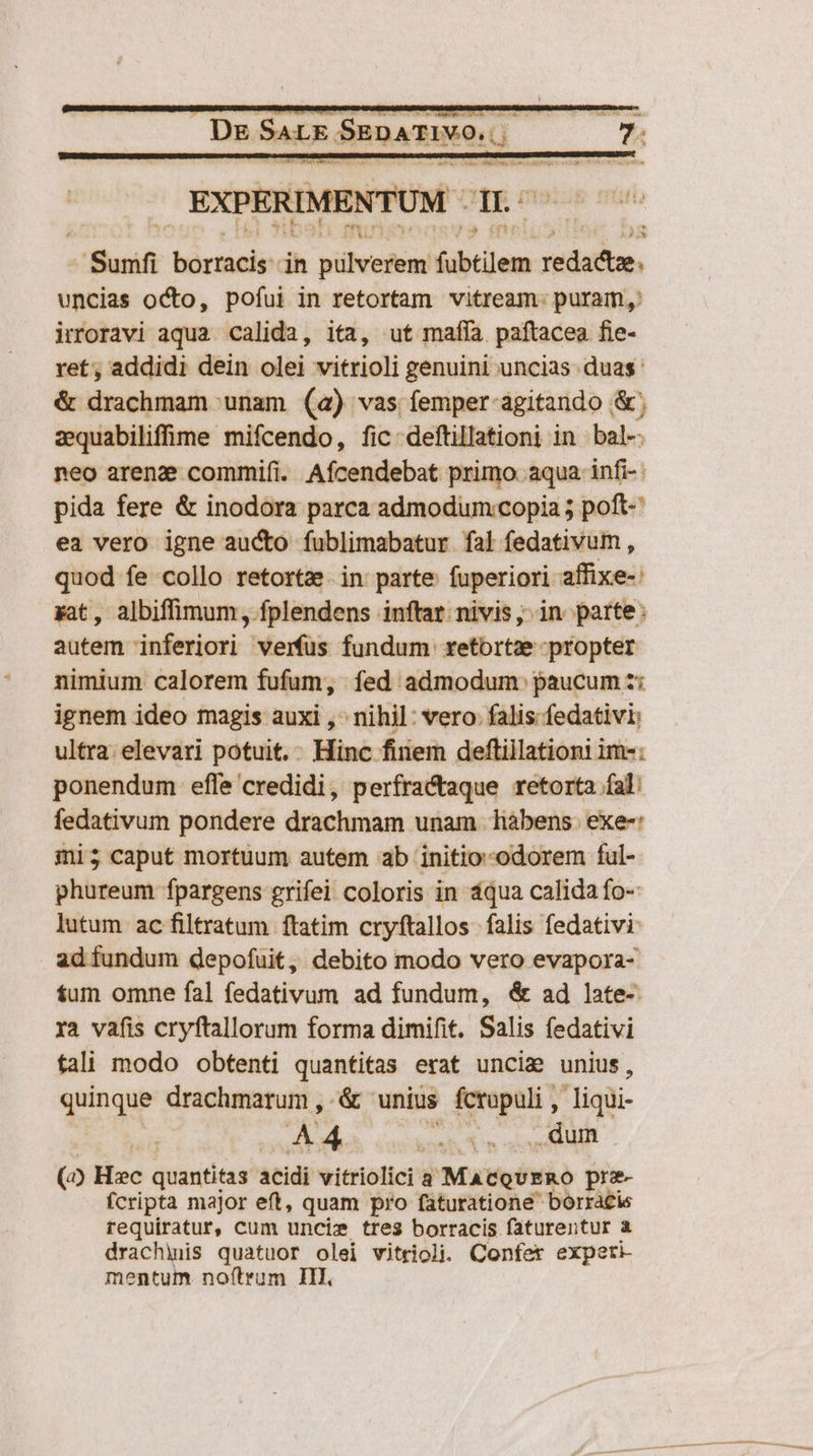 De SALE SEDATIVO. deer s NEU EXPERIMENTUM - 1  A -Sunfi borracis: in püheebel fübtilem sida, uncias octo, pofui in retortam vitream. puram, irroravi aqua calida, ita, ut maffía paftacea fie- ret, addidi dein olei vitrioli genuini uncias duas: &amp; drachmam unam (a) vas femper-agitando &amp;; zquabilifime mifcendo, fic: deftillationi in bal-: neo arenz commifi. Afícendebat primo. aqua infi-: pida fere &amp; inodora parca admodum:copia ; poft- ea vero igne aucto fublimabatur fal fedativum , quod fe collo retortz. in parte fuperiori affixe-: gat, albiffimum , fplendens inftat. nivis, in parte: autem inferiori verfus fundum retortze propter nimium calorem fufum, fed admodum. paucum z: ignem ideo magis auxi , nihil: vero: falis fedativi; ultra elevari potuit. Hinc finem deftillationi im-: ponendum efle credidi, perfractaque retorta fal: fedativum pondere drachmam unam habens. exe-: mi; caput mortuum autem ab initio-odorem ful- phureum fpargens grifei coloris in áqua calida fo- lutum ac filtratum ftatim cryftallos falis fedativi ad fundum depofuit, debito modo vero evapora- fum omne fal fedativum ad fundum, &amp; ad late-. ra vafis cryftallorum forma dimifit. Salis fedativi tali modo obtenti quantitas erat uncig unius, quinque drachmarum , . &amp; unius fcrupuli , liqüi- mw! hod sd coi Nu (20 Hec quantitas acidi vitriolici a MatoiERO pre- fcripta major eft, quam pro faturatione- borracis requiratur, cum uncis tres borracis faturentur a drachhuis quatuor olei vitrioli. Confer expeti- mentum noftrum III,