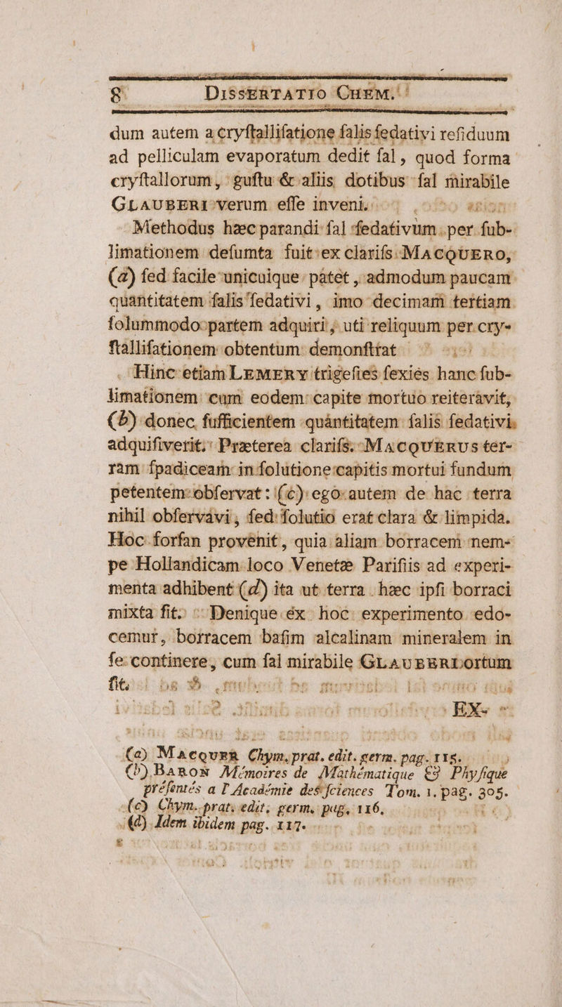 1 g DisseRTATIO CurM./ dum autem a cryftallifatione falis fedativi refiduum ad pelliculam evaporatum dedit fal, quod forma cryftallorum , guftu &amp; aliis dotibus fal mirabile GLAUBERI verum effe inveni ^; ^50 Methodus hzc parandi fa] fedativum per fub-. limationem defumta fuit:ex clarifs. MACQUERO, (4) fed facile unicuique: pátet , admodum paucam - quantitatem falis'fedativi, imo decimam tertiam. folummodo:partem adquiri ; uti reliquum per cry- ftallifationem obtentum: demonfitat ^ o — . Hinc etiam LEMERY trigefies fexies hanc fub- limationem: cum eodem: capite mortuo reiteràvit, (5) donec. fufficientem .quántitatem falis fedativi. adquifiverit;' Praeterea clarifs. .M 4 cQU'Envs ter- ram Ípadiceam: in folutione:capitis mortui fundum petentem: obfervat : (£): ego:autem de hac terra nihil obfervavi , fed: folutio erat clara &amp; limpida. Hoc forfan provenit, quia aliam borracem nem-« pe Hollandicam loco Venetz Parifiis ad experi- menta adhibent (4) ita ut terra . hzec ipfi borraci mixta fit. ; Denique.éx | hoc: experimento. edo- cemur, borracem bafim alcalinam mineralem in fe: continere, cum fal mirabile GLAv EgRLortum [tsi bs 35. mubest he movosbo [2i sno diui D T N (2) MaecovzR Chym.prat. edit. germ. pag.r18. (»)Banom Mémoires de Mathématique €9. Phy fique préfentés a T Académie des fciences Tom. 1, pag. 305. (e) Chym..prat; edit; germ. PB. 116, pH a / (44) Jdem ibidem Beg. cbe eron 0v -— &amp; eoa qp