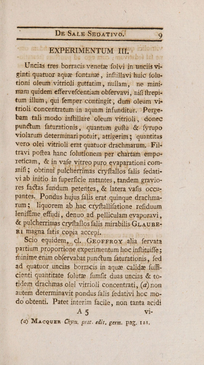 r 398 vie EXPERIMENTUM Im jid Mini: tres tinitcol viiehe folvi in unciis vi- ginti quatuor aque fontanz, inftillavi huic folu- tioni oleum vitrioli guffatim, nullam, ne mini- . mam quidem effervefcentiam obfervavi, nift ftrepi- tum illum , qui femper contingit, dum oleum vi- trioli concentratum in aquam infunditur. ;Perge- bam tali modo: inftillare oleum vitrioli, donec punctum faturationis, quantum guftu &amp;- fyrupo violarum determinari potuit; attigerim3 quontitas vero olei vitrioli erat quatuor drachmarum. Fil- travi poftea hanc folutionem per chartam empo- reticam, &amp; in vafe vitreo puro evaparationi com- mifi ; obtine? pulcherrimas cryftallos falis fedati- viab initio in fuperficie natantes , tandem gravio- res factas fundum. petentes, &amp; latera vafis occu- pantes. Pondus hujus falis erat. quinque drachma- rum; liquorem ab hac cryfüallifatione refiduum leniff: me effudi, denuo. ad. pelliculam evaporavi , &amp; pulcherrimas eryftallosi falis mirabilis GLAUBE- RI magna fatis Copia accepi. Scio equidem, . CM .GEorFROY. alia fervata partium proportione experimentum hoc inflituiffe; ; fhinime enim obfervabat punctum faturationis, fed ad quatuor uncias borracis in aqua calidze fuffi- cienti quantitate folutze fumfit duas uncias &amp; to- tidem drachmas olei vitrioli concentrati, (2) non autem determinavit pondus falis fedativi e mo- do obtenti, Patet interim facile, non tanta acidi Á 5 vi- (a) MacquER Chym. prat. edit, germ. pag. 12r,