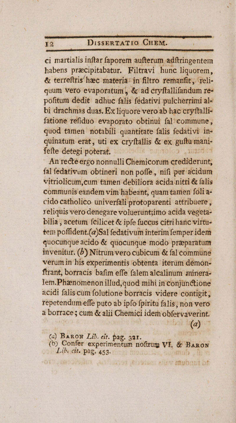 ci martialis inftar faporem aufterum adftringentem habens przcipitabatur. Filtravi hunc liquorem, &amp; terreftris haec materia: in filtro remanfit;. reli- quum Vero evaporatum, &amp; ad cryftallifandum re- pofitum dedit: adhuc falis fedativi pulcherrimi al- bi drachmas duas. Ex liquore vero ab hac cryftalli- fatione refiduo evaporato obtinui fal commune, quod tàmen notabili quantitate falis fedativi in- quinatum erat, uti ex cryftallis &amp; ex poiiicni fefte detegi poNtal | |  Anrecteergo nonnulli CHelhicoriii crediderunt, fal fedativum obtineri non poffe, nifi per acidum vitriolicum,cum tamen debiliora acida nitri &amp; falis - communis eandem vim habeant, quam tamen foli a- cido catholico univerfali protoparenti attribuere , reliquis vero denegare volüerunt;imo acida vegeta- bilia , acetum fcilicet &amp; ipfe fuccus citri hanc virtu- tem poffident.(2)Sal fedativum interim femper idem quocunque acido &amp; quocunque modo preparatum invenitur. (5) Nitrum vero cubicum &amp; fa] commune verum in his experimentis obtenta iterüm démon- ftrant, borracis bafim effe falem alcalinum minera- lem.Phanomenon illud,quod mihi in conjunctione acidi falis cum folutione borracis videre contigit, repetendum effe puto ab ipfo fpiritu falis; non vero à borrace; cum &amp; alii Chemici idem obfervaverint. (à) BARomn Lib. eit. pa ag. 32r. | (b) Confer experimentum noftrurg Vt. &amp; BARON Lib. cit. pag. 453. mu rifbirbscv rit sf $c UA b bs