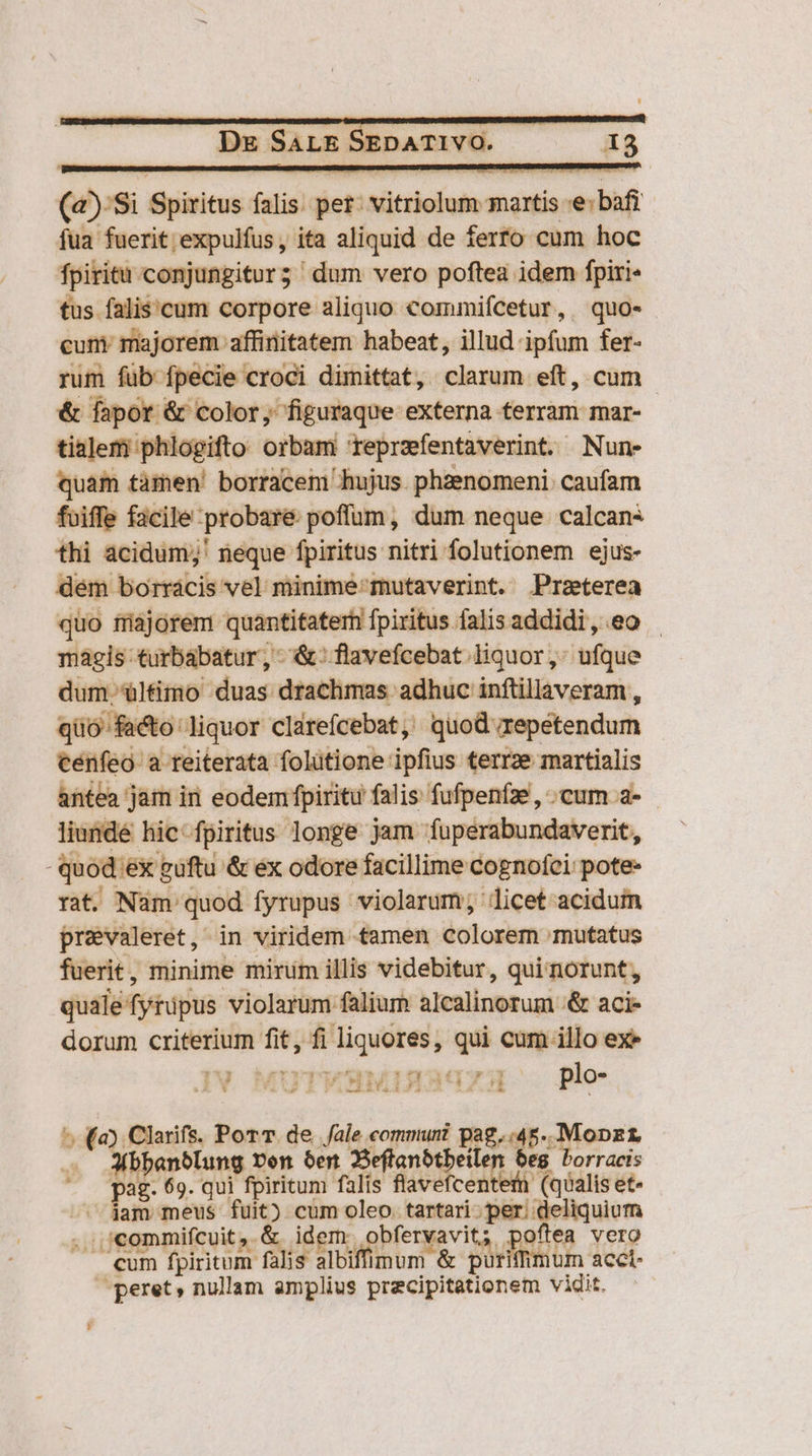 (à) $i Spiritus falis. pet: sdütrieloia martis e: bafi fua fuerit expulfus, ita aliquid de ferro cum hoc fpiritu conjungitur; dum vero poftea idem fpiri- tus falis'cum corpore aliquo commiícetur, quo- cuni majorem affinitatem habeat, illud ipfum fer- rum füb fpecie croci dimittat, clarum eft, cum &amp; fapor &amp; color, figuraque externa terram mar- tialem phlogifto orbam reprzfentaverint. Nun- quam tàmen! borracem hujus. phzenomeni. caufam fuiffe facile probare poffüm, dum neque calcani thi acidum;' neque fpiritus nitri folutionem ejus- dém borrácis vel minime'mutaverint. Przterea quo fajorem quantitaterh fpiritus falis addidi, eo - mágis turbabatur, &amp;: flavefcebat liquor, ufque dum. 'ültimo duas drachmas adhuc inftillaveram , quo facto liquor clarefcebat, quod repetendum cenfeo a teiterata folütione ipfius terrze martialis antea jam iri eodemfpiritu falis fufpenfze, ; cum a- liundé hic fpiritus longe jam fuperabundaverit, quod: iex guftu &amp; ex odore facillime cognofci: pote- rat. Nam: quod fyrupus violarum; licet acidum prevaleret, in viridem tamen colorem mutatus fuerit, minime mirum illis videbitur, quinorunt, quale fyripus violarum falium alcalinorum '&amp; acie dorum criterium fit, fi liquores, qui cum illo ex» Iv MuTWHMMINAGgzU Ple bdo): Clarifs. Por T. de fale commun pog. d. Mopzt anblung ven 6er 2eflanbtbeile bes - Porracis , p2g- 69. qui fpiritum falis flavefcentef (qualis et- ^ jam meus fuit) cum oleo. tartari. per; idiom . ./commifcuit,. &amp; idem. obfervavit; gels vero cum fpiritum falis albifimum &amp; purifhmum accl- peret , nullam amplius vrteipiséleneia vidit.