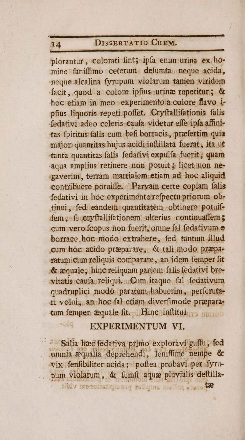 plórantar j colorati fint3 ipfa enim. wrina ex. ho- mine-faniffimo ceterum. defumta.. neque acida, neque alcalina fyrupum violarum tamen viridem facit, quod a colore ipfius.:urinze repetitur; &amp; hoc etiam in meo - experimento a.colore flavo i- pfius liquoris. repeti:poffet, Cryftallifationis falis fedativi adeo celeris-caufa. videtur effe ipfa affini- tas fpiritus falis cum. bafi borracis, praefertim quia major quantitas hujus acidiiinftillata fuerat, ita uf anta quantitas falis fedativi expulía. fuerit; quam aqua amplius retinere .non. potuit ; ;licetinon ne- - gaverim, terram martialem:etiam ad hoc aliquid contribuere potuiffe. .' Paryain certe copiam falis fedativi in. hoc experiméntorefpectu priorum ob- tinui , fed. eandem: quantitatem - obtinere: potuif- fem; fi exyftallifationem ulterius .continuaffem 5 cum vero copus non fuerit, omne fal fedativum e borrace .hoc-modo: extrahere, fed tantum illud .cum hoc.acido praeparare; &amp; tali modo: praepae vatum; cum reliquis comparare, an idem femper fit x&amp; zequale; hinc reliquam partem falis fedativi bre- vitatis caufa; reliqui. Cum. itaque. fal fedativum quadruplici modo. paratüm.habuerim, .. perfcruta- zi volui; an.lioc fal.etiam.diverfimode praepara- tum femper. quale fit... Hinc inftitui |... EXPERIMENTUM VI. Sali Hizec fedativa primo. exploravi guftu, fed omnia. equali. deprehendi, leniffi li nempe &amp; vix fenfibiliter acida; poftea. probavi. per fyru- E Mie &amp; iid d icc - D.