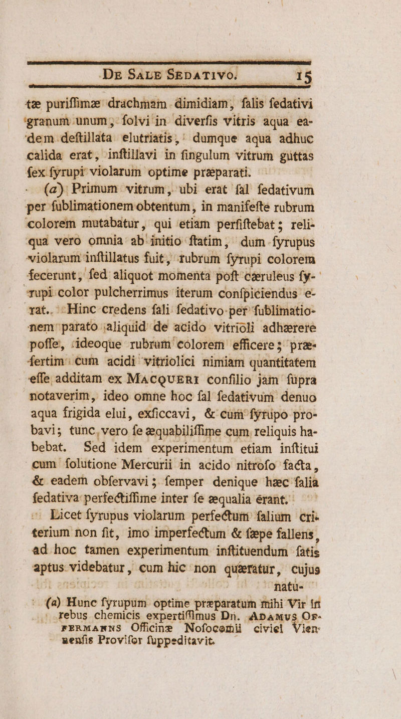 | — De SapE SEDATIVO. — 15 tz puriffimze drachmam dimidiam, falis fedativi 'granum unum;,-folvi in diverfis vitris aqua ea- dem deftillata elutriatis,; dumque aqua adhuc calida erat, inftillavi in fingulum vitrum guttas fex fyrupi violarum optime pra&amp;parati. (a); Primum vitrum, ubi erat fal fedativum per fublimationem obtentum , in manifefte rubrum colorem mutabatur, qui etiam perfiftebat; reli- qua vero omnia ab'initio ftatim, dum fyrupus violarum inflillatus fuit, rubrum fyrupi colorem fecerunt, fed aliquot momenta poft cseruleus fy-- rupi.color pulcherrimus iterum confpiciendus e- at.. -Hinc credens fali fedativo-pef' fublimatio- nem: parato aliquid de acido vitrioli adhzrere poffe, ;ideoque rubrum colorem efficere 5 prae fertim €ufn acidi vitriolici nimiam quantitatem effe additam ex MacQvuER1 confilio jam füpra notaverim, ideo omne hoc fal fedativum denuo aqua frigida elui, exficcavi, &amp; curi fytupo pro- bavi; tunc.vero fe zequabiliffime cum. reliquis ha- bebat. Sed idem experimentum etiam inftitui cum íÍolutione Mercurii in acido nitrofo facta, &amp; eadem obfervavi; femper denique hzc falia fedativa: perfectiffime inter fe zequalia erant. Licet fyrupus violarum perfe&amp;tuim falium cri- terium non fit, imo imperfectum &amp; fepe fallens, ad hoc tamen experimentum inftituendum fatis aptus videbatur, cum hic non qué&amp;efátur, cujus VL enstqi : | matu. - (a) Hunc fyrupum optime preparatum rnihi Vir irt rebus chemicis expertiffimus Dri. ADbAMvs Or- FERMANNS Officine Nofocomiü civiel Vier - wenfis Provifor fuppeditavit. —