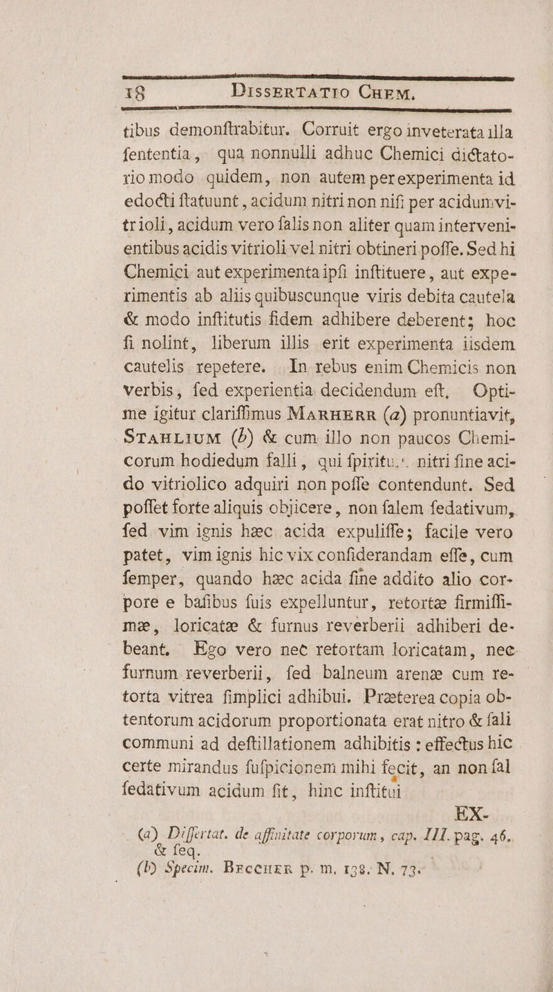 tibus demonflrabitur. Corruit ergo inveterata illa fententia, . qua nonnulli adhuc Chemici dictato- riomodo quidem, non autem perexperimenta id edocti ftatuunt , acidum nitri non nifi per acidumvi- trioli, acidum vero falis non aliter quam interveni- entibus acidis vitrioli vel nitri obtineri poffe. Sed hi Chemici. aut experimenta ipfi inffituere , aut expe- rimentis ab aliis quibuscunque viris debita cautela &amp; modo inftitutis fidem adhibere deberent; hoc fi nolint, liberum illis erit experimenta iisdem cautelis. repetere. | In rebus enim Chemicis non verbis, fed experientia decidendum eft, Opti- me igitur clarifmus ManuEnn (2) pronuntiavit, STAHLIUM (b) &amp; cum illo non paucos Chemi- corum hodiedum falli, qui fpiritu. nitri fine aci- do vitriolico adquiri non poffe contendunt. Sed poffet forte aliquis objicere, non falem fedativum, fed vim ignis hzc acida expuliffe; facile vero patet, vim ignis hic vix confiderandam effe, cum femper, quando hzc acida fine addito alio cor- pore e bafibus fuis expelluntur, retortz firmiffi- ma, loricate &amp; furnus reverberii adhiberi de- beant. Ez2o vero nec retortam loricatam, nec. furnum reverberii, fed balneum arena cum re- torta vitrea fimplici adhibui. Praeterea copia ob- tentorum acidorum proportionata erat nitro &amp; fali communi ad deftillationem adhibitis : effectus hic certe mirandus fufpicionem mihi fecit, an non fal fedativum acidum fit, hinc inftitui EX- (4) Differtat. de affinitate corporum , cap. 111. pag. 46. feq. (b) Specim. Brceuzg p. m, 158. N, 73.