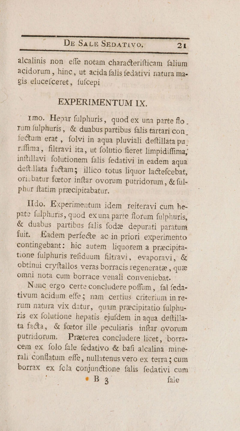 alcalinis non. effe notam characterifticam. falium acidorum , hinc, ut acida falis fedativi natura ma» gis elucefceret, fufcepi EXPERIMENTUM IX. Imo. Hepar fulphuris, quod ex una parte flo rum fulphuris, &amp; duabus partibus falis tartari con. iectum erat, Íolvi in aqua pluviali deftillata pu : ríhma, filtravi ita, ut folutio fieret limpidiffima, infüllavi folutionem falis fedativi in eadem aqua deftliata factam; illico totus liquor lactefcebat, ori-batur foetor inftar ovorum putridorum , &amp; (ul- phur ftatim przecipitabatur. lido. Experimentum idem reiteravi cum he- pate fulphuris, quod ex una parte florum fulphuris, &amp; duabus partibus falis fodze. depurati paratum fuit. Eadem perfedte ac in priori experimento contingebant: hic autem liquorem a pracipita- tione fulphuris refiduum filtravi, evaporavi, &amp; obtinui cryftallos veras borracis Iegenerata , quae omni nota cum borrace venali conveniebat. Nanc ergo certe concludere poffum , fal feda- tivum acidum effe; nam certius criterium in re- rum natura vix datur, quam przcipitatio fulphu- ris ex folutione hepatis ejufdem in aqua deftilla- fa facta, &amp; foetor ille peculiaris inftar ovorum putridorum. Praeterea concludere licet, borra- cem ex [olo fale fedativo &amp; bafi alcalina mine-. rali conflatum effe, nullatenus vero ex terra 5 cum borrax ex fola conjunctione falis fedativi cum e Ba fale