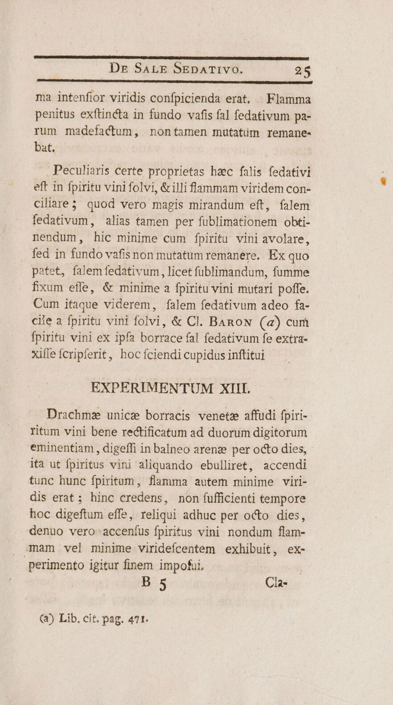 IMUReDUau- CUIU ViesttPT TEIL EUCUTMDUEIES T C fee spe mt OM IEGE GEI OEE RIEN UTÜNAL YII DES COT Rep DS erIa de ONUS AIUTL NU EORR: dr PU Dep ma intenfior viridis confpicienda erat. Flamma penitus exftincta in fundo vafis fal fedativum pa- rum madefactum, nontamen mutatüm remane- bat. Peculiaris certe proprietas hzc falis fedativi eft in fpiritu vini folvi, &amp;illi fammam viridem con- ciliare3 quod vero magis mirandum eft, falem fedativum, alias famen per fublimationem obti- nendum, hic minime cum fpiritu vini avolare, fed in fundo vafis non mutatum remanere. Ex quo patet, falem fedativum , licet fublimandum, fumme fixum effe, &amp; minime a fpiritu vini mutari poffe. Cum itaque viderem, falem fedativum adeo fa- cile a fpiritu vini folvi, &amp; Cl. BARON (a) cum fpiritu vini ex ipfa borrace fal fedativum fe extra- xifle fcripferit, hoc fciendi cupidus inftitui EXPERIMENTUM XIII. Drachmz unice borracis venetz affudi fpiri- ritum vini bene rectificatum ad duorum digitorum eminentiam , digeffi in balneo arenze per octo dies, ita ut fpiritus vini aliquando ebulliret, accendi tunc hunc fpiritum, fiamma autem minime viri- dis erat ; hinc credens, non fufficienti tempore hoc digeftum effe, reliqui adhuc per octo dies, denuo vero-acceníus fpiritus vini nondum flam- mam vel minime viridefcentem exhibuit, ex- perimento igitur finem impofui, B 5 | Cla- (42) Lib, cit. pag. 471.