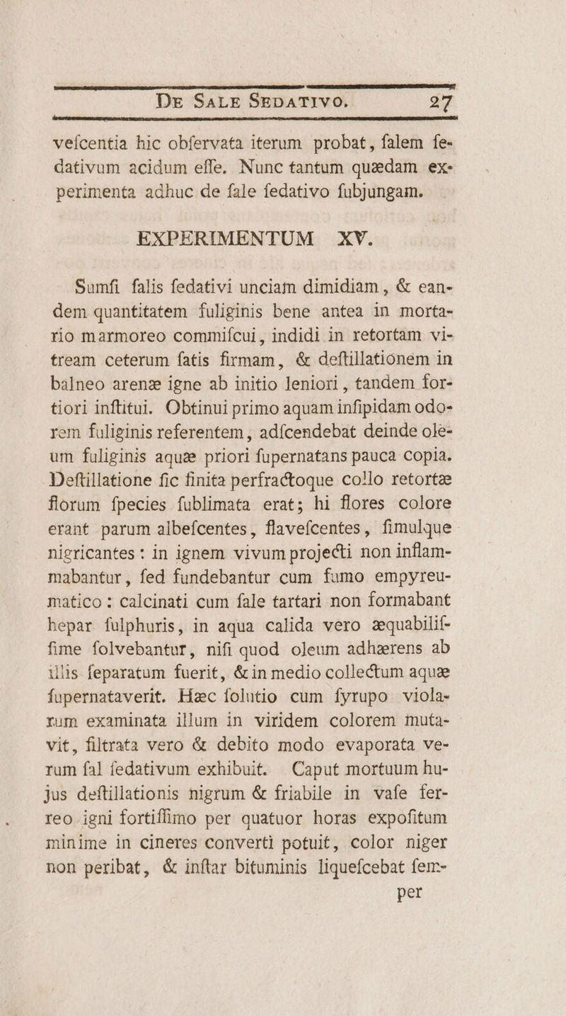 veícentia hic obfervata iterum probat, falem fe- dativum acidum effe. Nunc tantum quadam ex- perimenta adhuc de fale fedativo fubjungam. EXPERIMENTUM XV. Sumfi falis fedativi unciam dimidiam , &amp; ean- dem quantitatem Ífuliginis bene antea in morta- rio marmoreo commiícui, indidi in retortam vi- tream ceterum fatis firmam, &amp; deftillationem in balneo arenz igne ab initio leniori, tandem for- tiori inftitui. Obtinui primo aquam infipidam odo- em fuliginis referentem , adícendebat deinde ole- um fuliginis aquae priori fupernatans pauca copia. Deftillatione fic finita perfractoque collo retortze florum fpecies fublimata erat; hi flores colore erant parum albefícentes, flavefcentes, fimulque niericantes : in ignem vivum projecti non inflam- mabantur, fed fundebantur cum fumo empyreu- matico : calcinati cum fale tartari non formabant hepar fulphuris, in aqua calida vero aequabilit- fime folvebantur, nifi quod oJeum adhzerens ab ilis feparatum fuerit, &amp; in medio collectum aquae fupernataverit. Hac folutio cum fyrupo viola- rum examinata illum in viridem colorem muta- vit, filtrata vero &amp; debito modo evaporata ve- rum fal fedativum exhibuit. Caput mortuum hu- jus deflillationis nigrum &amp; friabile in vafe fer- reo igni fortiffo per quatuor horas expofitum minime in cineres converti potuit, color niger non peribat, &amp; inftar bituminis liqueícebat fen- per