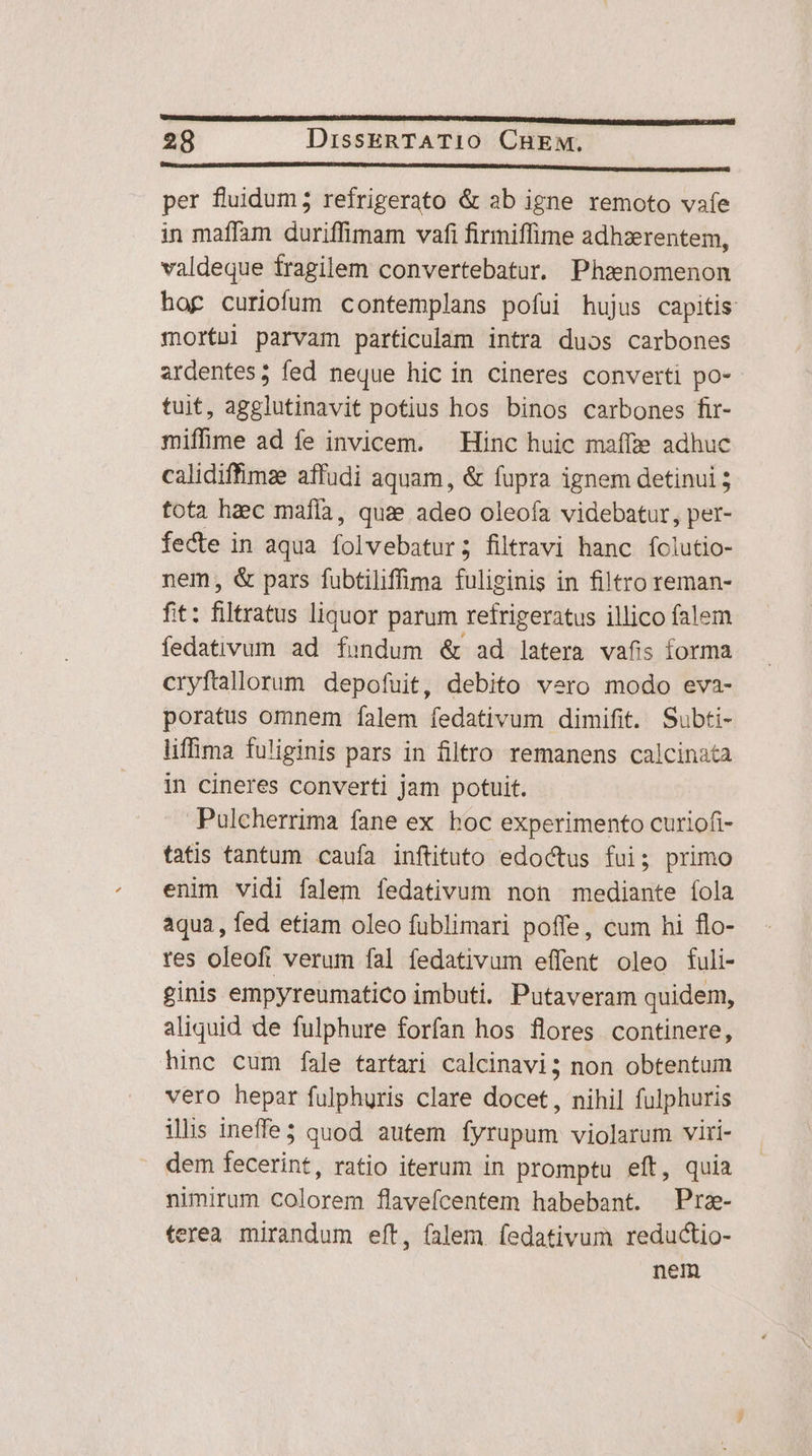 ho RR d 28 DissERTATI10 CHEM, — IRR DRM RAN RON DNK per fluidum 5 refrigerato &amp; ab igne remoto vafe in maffam duriffimam vafi firmiffime adhzerentem, valdeque fragilem convertebatur, Phz»nomenon hog curiofum contemplans pofui hujus capitis mortui parvam particulam intra duos carbones ardentes; fed neque hic in cineres converti po- tuit, agglutinavit potius hos binos carbones fir- miffime ad fe invicem. — Hinc huic maffze adhuc calidiffimae affudi aquam, &amp; fupra ignem detinui ; tota haec mafia, quae adeo oleofa videbatur, per- fecte in aqua folvebatur; filtravi hanc folutio- nem, &amp; pars fubtiliffima fuliginis in filtro reman- fit: filtratus liquor parum refrigeratus illico falem fedativum ad fundum &amp; ad latera vafis forma cryftallorum depofuit, debito vero modo eva- poratus omnem falem fedativum dimifit. Subti- liffima fuliginis pars in filtro remanens calcinata in cineres converti jam potuit. Pulcherrima fane ex boc experimento curiofi- tatis tantum caufa inftituto edoctus fui; primo enim vidi falem fedativum non mediante íola aqua, fed etiam oleo fublimari poffe, cum hi flo- res oleofi verum fal fedativum effent oleo fuli- ginis empyreumatico imbuti. Putaveram quidem, aliquid de fulphure forfan hos flores continere, hinc cum fale tartari calcinavi; non obtentum vero hepar fulphuris clare docet, nihil fulphuris ilis ineffe3 quod autem fyrupum violarum viri- dem fecerint, ratio iterum in promptu eft, quia nimirum colorem flaveícentem habebant. Prz- terea. mirandum eft, falem. fedativum reductio- nem