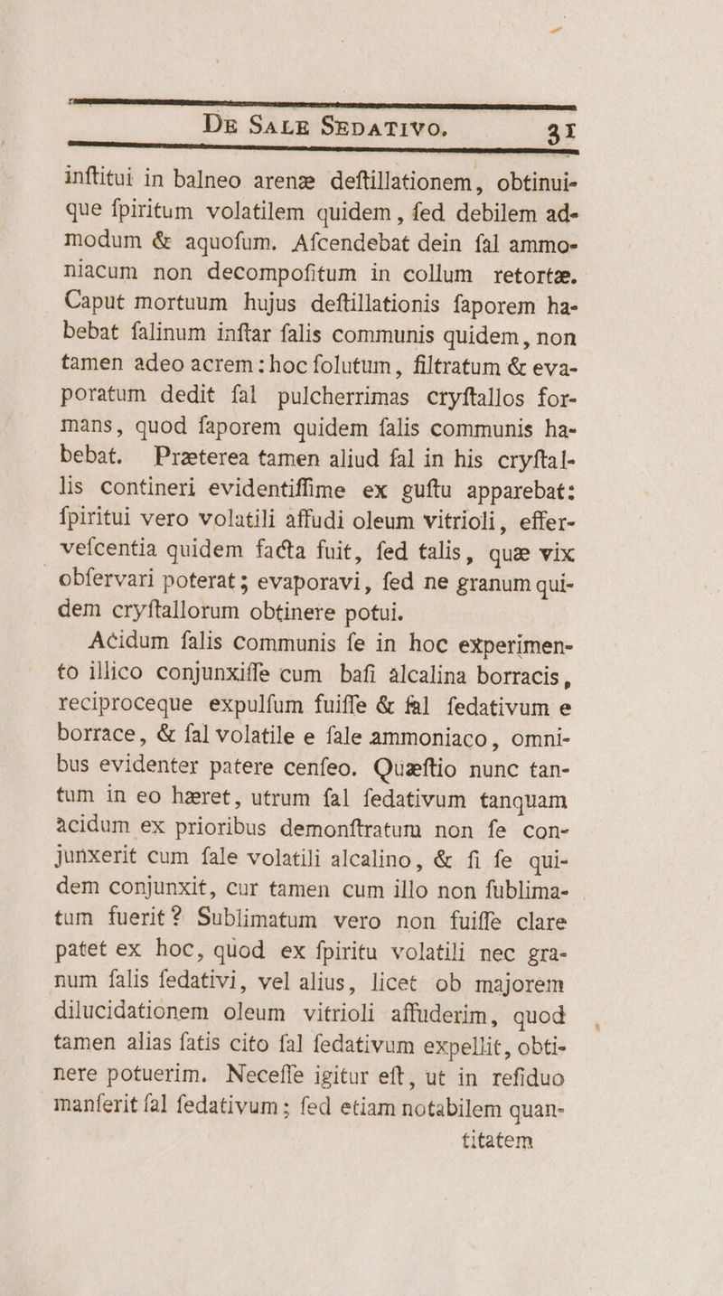 inftitui in balneo arenz deftillationem, obtinui- que fpiritum volatilem quidem, fed debilem ad- modum &amp; aquofum. Afcendebat dein íal ammo- niacum non decompofitum in collum retortz. Caput mortuum hujus deftillationis faporem ha- bebat falinum inftar falis communis quidem , non tamen adeo acrem: hoc folutum, filtratum &amp; eva- poratum dedit fal pulcherrimas cryftallos for- mans, quod faporem quidem falis communis ha- bebat. Praeterea tamen aliud fal in his cryftal- lis contineri evidentiffime ex guítu apparebat: fpiritui vero volatili affudi oleum vitrioli, effer- vefcentia quidem facta fuit, fed talis, qua vix obfervari poterat; evaporavi, fed ne granum qui- dem cryftallorum obtinere potui. Acidum falis communis fe in hoc experimen- to illico conjunxiffe cum bafi alcalina borracis, reciproceque expulfum fuiffe &amp; fal fedativum e borrace, &amp; fal volatile e fale ammoniaco, omni- bus evidenter patere cenfeo. Qusftio nunc tan- tum in eo hzret, utrum fal fedativum tanquam acidum ex prioribus demonftratum non fe con- junxerit cum fale volatili alcalino, &amp; fi fe qui- dem conjunxit, cur tamen cum illo non füblima- tum fuerit ? Sublimatum vero non fuiffe clare patet ex hoc, quod ex fpiritu volatili nec gra- num falis fedativi, vel alius, licet ob majorem dilucidationem oleum vitrioli affuderim, quod tamen alias fatis cito fal fedativum expellit, obti- nere potuerim. Neceffe igitur eft, ut in refiduo manferit fal fedativum ; fed etiam notabilem quan- titatem