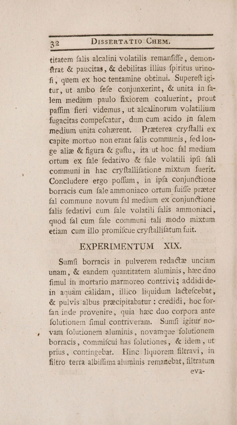 ECRESER ar LEE SUC T SESOERSUEICIDSDTF GERNE DKDNOR IAE DAT 7-7 ABIDUTDNNSONNTEXSCETCQOUONUFNBUL RT UDNGERCNIRRATTME— vtrY so TY DICAIDOMIISSETREOREIBARI 32 DissERTATIO CHEM. Ml titatem falis alcalini volatilis remanfiffe , demon- ftrat &amp; paucitas, &amp; debilitas illius fpiritus urino- fi, quem ex hoc tentamine obtinui. Supereft igi- tur,ut ambo fefe conjunxerint, &amp; unita in fa- lem medium paulo fixiorem cosluerint, prout paffim fieri videmus, ut alcalinorum volatilium - fugacitas compefcatur, dum cum acido in falem medium unita cohzxrent, Przterea cryftalli ex capite mortuo non erant falis communis, fed Ion- ge alix &amp; figura &amp; guftu, ifa ut hoc fal medium ortum ex fale fedativo &amp; fale volatili ipfi fali communi in hac cryftallifatione mixtum fuerit. Concludere ergo poffum, in ipfa conjunctione borracis cum fale ammoniaco ortum fuiffe przeter ía]l commune novum fal medium ex conjunctione falis fedativi cum fale volatili falis ammoniaci, quod fal cum fale communi tali modo mixtum etiam cum illo promifcue cryftallifatum fuit. EXPERIMENTUM XIX. Sumfi borracis in pulverem redactz unciam unam, &amp; eandem quantitatem aluminis, haec duo fimul in mortario marmoreo contrivi3 addidi de- in aquam calidam, illico liquidum lactefcebat, &amp; pulvis'albus przcipitabatur : credidi, hoc for- fan inde provenire, quia haec duo corpora ante folutionem fimul contriveram. Sumfi igitur no- vam folutionem aluminis, novamque folutionem borracis, commifcui has folutiones, &amp; idem , ut prius, contingebat. Hinc liquorem filtravi, in filtro terra albiffima aluminis remanebat, filtratum eva-