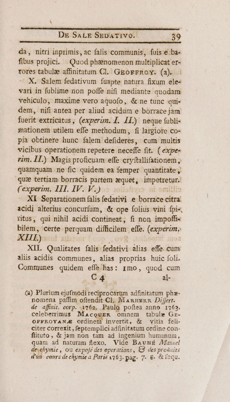 da, nitri inprimis, ac falis communis, fuis e :ba- fibus projici. | Quod phaenomenon multiplicat er- rores tabulze affinitatum Cl. GgorrnRov. (a2). X. Salem fedativum fuapte natura fixum ele- vari in fublime non poffe nifi mediante quodam vehiculo, maxime vero aquofo, &amp; ne tunc qui- dem, nifi antea per aliud acidum e borrace jam fuerit extricatus, (experum. J. 11.) neque (ubli- mationem utilem effe methodum, fi largiore co- pia obtinere hunc falem defideres, cum multis vicibus operationem repetere neceffe fit. ( expe- rim. IT.) Magis proficuam effe cryftallifationem , quamquam ne fic quidem ea femper quantitate; qua tertiam borracis partem zequet, — Cexpermm. 1I. IV. V.) Xl Separationem falis fedativi e (ARS citral acidi alterius concurfum, &amp; ope folius vini fpi«. ritus, qui nihil acidi contineat, fi non impofh- bilem, certe. berquam dificilem effe. p XIII. yrs] | XII. Qualifates falis. fedativi alias effe. cum aliis acidis communes, alias proprias huic foli. Communes quidem effe has: zmo, quod cum | C 4 | | al (a) Plurium ejufmodi reciprocarum adfinitatum phs- nomena paffim oftendit Cl. Manuznn Dirt. de affinit. corp. i162. Paulo poftea anno 1763. celeberrimus Macourzm omnem tabule Gr- OFFROYANJE Ordinenr invertit, &amp; vitia feli- citer correxit , feptemplici adfinitatum ordine con- ftituto, &amp; jam non tam ad ingenium humanum, quam ad naturam flexo. Vide Baum Manuel deehymie , ou expofé des operations, £3. des proàuits d'un. cours de chymie a Paris 163. pag. 7. 8€» &amp;íequ. Li