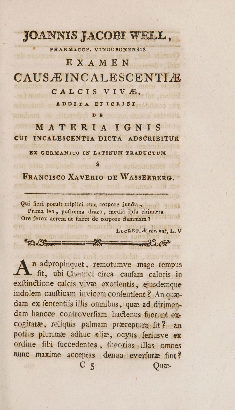 JOANNIS JACOBI WELL, , PHARMACOP. VINDOBONENS1S EXA M EN CAUSZEINCALESCENTIJE CALCIS VIV. JE, &amp;DDITA EPICRISI D E MATERIA IGNIS CUI INCALESCENTIA DICTA ADSCRIBITUR EX GERMANICO IN LATINUM TRADUCTUM á | FnRANCISCO XAvERIO DE WassERBERG. 1 Qui fieri potuit criplici cum corpore jun&amp;a P Prima leo, poftrema draco, media ipfa chimzra . Ore ferox acrem ut Pain de pons flammam ? LUCRET. derer. nat, L. V or VR JA adpropinquet, remotumve mage tempus fit, ubi Chemici circa caufam caloris in exítinctione calcis vivae exorientis, ejusdemque indolem caufticam invicem confentient ? An quze- dam ex fententiis illis omnibus, quae ad. dirimen- dam hancce controverfiam hactenus füerunt ex- Cogitatz,, reliquis palmam prareptura.fit? . an potius plurima adhuc elie, ocyus feriusve ex ordine fibi füccedentes , theorias illas. omnes nunc maxime acceptas denuo. everífure fint? C 5 Quz-