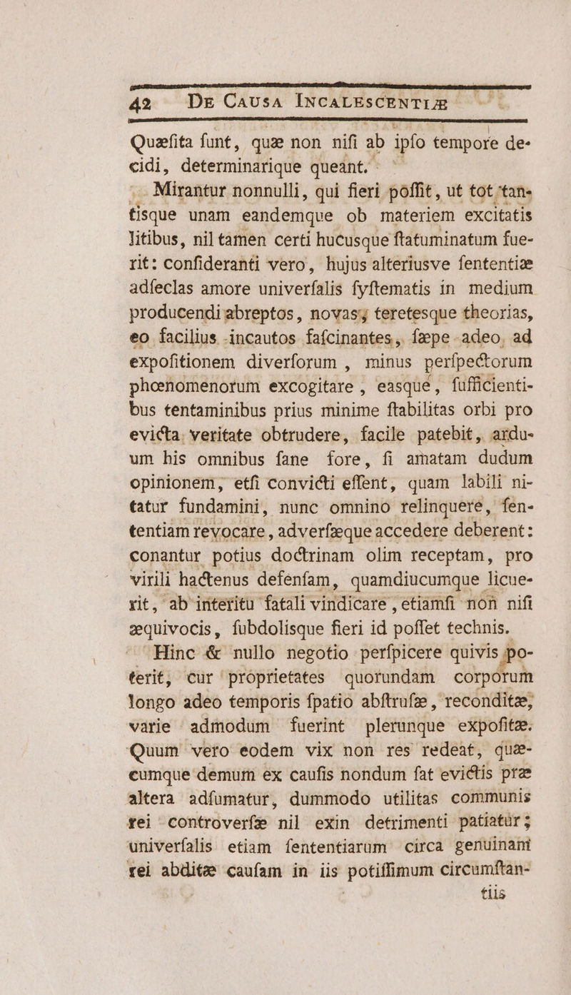 Quafita funt, quae non nifi ab ipfo tempore de- e determinarique queant. | . Mirantur nonnulli, qui fieri poffit, ut tot 'tan- fisque unam eandemque ob materiem excitatis litibus, nil tamen certi hucusque ftatuminatum fue- rit: confideranti vero, hujus alteriusve fententiae adíeclas amore univerfalis fyftematis in medium producendi abreptos, novas; teretesque theorias, eo facilius incautos fafcinantes, Ízpe adeo. ad expofitionem diverforum , minus peripe&amp;torum phceenomenorum excogitare , easque, fufficienti- bus tentaminibus prius minime ftabilitas orbi pro evicta. veritate obtrudere, facile patebit, ardu- um his omnibus fane fore, fi amatam dudum opinionem, etfi convicti effent, quam labili ni- tatur fundamini, nunc ommino relinquere, fen- tentiam revocare, adverfzeque accedere deberent: conantur potius doctrinam olim receptam, pro virili hactenus defenfam, quamdiucumque licue- rit, ab interitu fatali VUE etiamfi non nifi eequivocis, fubdolisque fieri id polar technis. Hinc &amp; nullo negotio perfpicere quivis jpo- ferit, Cur proprietates quorundam corporum longo adeo temporis fpatio abftrufze, reconditze, varie admodum fuerint plerunque expofitz. Quum vero eodem vix non res redeat, que- cumque demum ex caufis nondum fat evictis prz altera adfumatur, dummodo utilitas communis fei controverfe nil exin detrimenti patiatur; univerfalis etiam fententiarum circa genuinani rei abditz caufam in iis potiffimum circumftan- | | tiis