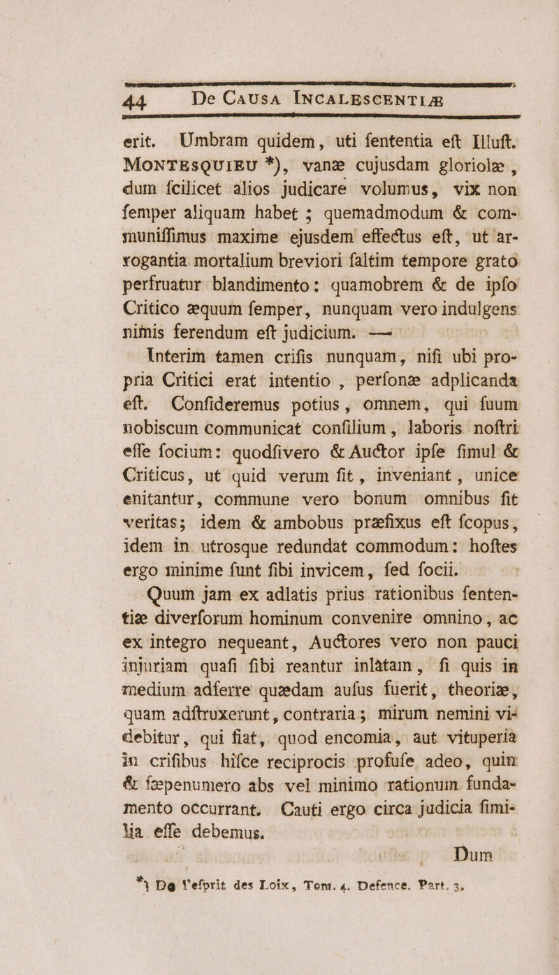 P 44 De CavusA INCALESCENTIJE —— o — erit. Umbram quidem, uti fententia eft Llluft. MONTESQUIEU *), vane cujusdam gloriole , dum ícilicet alios judicare volumus, vix non femper aliquam habet ; quemadmodum &amp; com- muniffimus maxime ejusdem effectus eft, ut ar- vogantia. mortalium breviori faltim tempore grato perfruatur blandimento: quamobrem &amp; de ipío Critico aequum femper, nunquam vero indulgens nimis ferendum eft judicium. — interim tamen crifis nunquam, nifi ubi pro- pria Critici erat intentio , perfonz adplicanda eft. Confideremus potius, omnem, qui fuum nobiscum communicat confilium , laboris noftri effe focium: quodfivero &amp; Auctor ipfe fimul &amp; Criticus, ut quid verum fit, inveniant, unice enitantuÜr, commune vero bonum omnibus fit veritas; idem &amp; ambobus prazfixus eft fcopus, idem in utrosque redundat commodum: hoftes ergo minime funt fibi invicem, fed focii. Quum jam ex adlatis prius rationibus fenten- tie diverforum hominum convenire omnino, ac ex integro nequeant, Auctores vero non pauci inpiriam quafi fibi reantur inlàtam , fi quis in medium. adferre quzedam aufus fuerit, theoriz, quam adítruxerunt, contraria; mirum nemini vi- debitur, qui fiat, quod encomia, aut vituperia in crifibus hifce reciprocis profufe adeo, quim &amp; fzpenumero abs vel minimo rationum. funda- mento occurrant, Cauti ergo circa judicia fimi- Wa effe debemus. i Dum R Dg Veforit des Loix, Tom. 4. Defence. Port. 3,