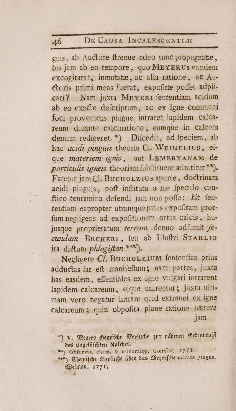 NOE nd cl guis, ab Auctore ftrenue adeo tunc propugnatz, bis jam ab eo tempore, quo MEYERUSs eandem excogitarat, inmutate, ac alia ratione , ac Au- Coris primi mens fuerat, expofitze poffet adpli- cari? | Nam juxta MEYER fententiam acidum ab.eo exa&amp;e deícriptum, ac ex igne communi foci proveniens pingue. intraret lapidem calca- reum durante calcinatione , eumque in calcem demum redigeret. *) Diícedit, ad fpeciem, ab hac acidi pinguis theoria Cl. WEIGELIUS, ei- que. zateriem ignis, aut LEMERYANAM de particulis igneis theoriam fubftituere adn.titur ^*), Fatetur jam Cl. Bucuorzi1us aperte, doctrinam acidi pinguis, poft inftituta a me fpeculo cau- ftico tentamina defendi jam non pofle: Et fen- tentiam eapropter utramque prius expofitam pror- fum negligens ad expofitionem ortus calcis, hu- jusque proprietatum zerram denuo adíumit fé- cundam BEcHERI, feu ab Illuftri STAnL10 ita dictum vhlociftót pon. Negligere C. BucRorziuM fententias prius adductas fat eft manifeftum; nam partes, juxta has easdem, effentiales ex igne vulgari intrarent lapidem calcareum, eique unirentur5 juxta ulti- mam vero negatur intrare quid extranei ex igne calcareum 5. quin. obpofita. plane ratione hzerere : jam ?) v. fel diemifde prs sur nájerem Citenntuif teg wngelófcbten Sales. ^ 9**y Obfervat. chem. &amp; mineralog. Goetting. I77L- 9* €bemnifdje oevfudje uber. ba$ SUeperfibe acidum pingue. doge. 1771