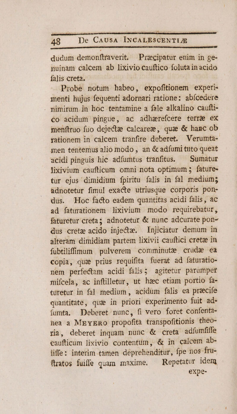 Gd 48 De CAUsA INCALESCENTIJE dudum demonftraverit, Przecipatur enim in ge- nuinam calcem ab lixivio cauftico foluta in acido fa]is creta. | Probe notum habeo, expofitionem experi menti hujus fequenti adornari ratione: abícedere . nimirum in hoc tentamine a fale alkalino caufti- co acidum pingue, ac adhzrefcere terre ex menftruo fuo dejectze calcaree, quae &amp; hanc ob rationem in calcem tranfire deberet. Verumta-. men tentemus alio modo , an &amp; adfumi tuto queat acidi pinguis hic adfumtus tranfitus. ^ Sumatur lixivium caufticum omni nota optimum 5. fature- tur ejus dimidium fpiritu falis in fal medium; adnotetur fimul exacte utriusque corporis pon- dus. Hoc facto eadem quantitas acidi falis, ac ad faturationem lixivium modo requirebatur, faturetur creta; adnotetur &amp; nunc adcurate pon- dus cretz acido injectzm. —Injiciatur demum in alteram dimidiam partem lixivii cauftici cretze in fubtiliffidum pulverem comminute crude ea copia, quae prius requifita fuerat ad fíaturatio- nem perfectam acidi falis; agitetur parumper mifcela, ac inftilletur, ut hzc etiam portio fa- türetur in fal medium, acidum falis ea przecife quantitate, quz in priori experimento fuit ad- fumta, Deberet nunc, fi vero foret confenta- nea a MEvERO propofita transpofitionis theo- yia, deberet inquam nunc &amp; creta adfumfiffe caufticum lixivio contentum, &amp; in calcem ab- üffe: interim tamen deprehenditur, fpe nos fru- flratos fuifle quam maxime, ^ Repetatur idem expe-