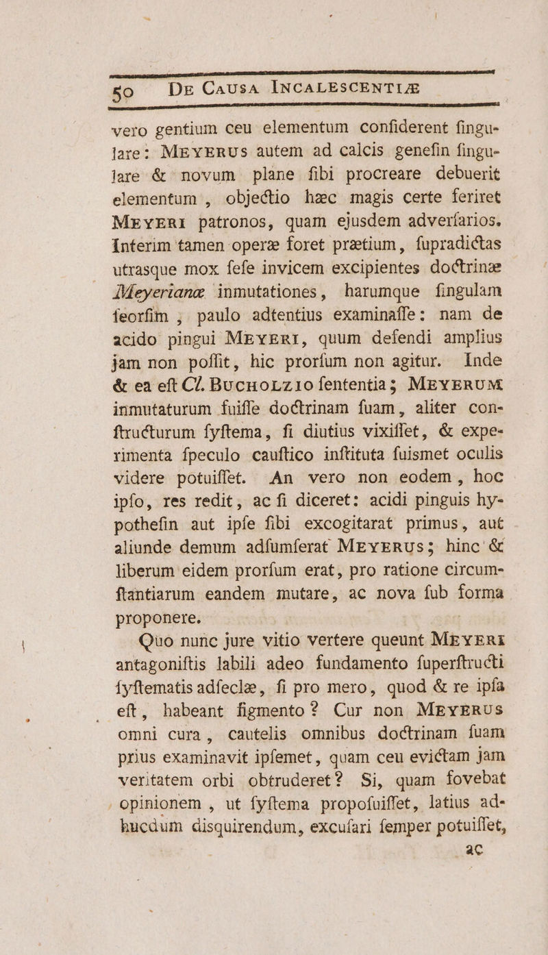 Lig UMANE vero gentium ceu elementum confiderent fingu- lare: MEYERUSs autem ad calcis genefin fingu- iare &amp; novum plane fibi procreare debuerit elementum , objectio hzc magis certe feriret MEYERI patronos, quam ejusdem adveríarios. Interim tamen operz foret pratium, fupradictas utrasque mox fefe invicem excipientes doctrine JMeyeriang inmutationes, harumque fingulam ífeorfim , paulo adtentius examinaffe: nam de acido pingui MEvERI, quum defendi amplius jam non poffit, hic prorfum non agitur. Inde &amp; ea eft Cl. Bucuorz1o fententia MEYERUM inmutaturum fuiffe doctrinam fuam, aliter con- ftucturum fyftema, fi diutius vixiffet, &amp; expe- rimenta fpeculo cauftico inftituta fuismet oculis videre potuiffe. An vero non eodem, hoc ipfo, res redit, ac fi diceret: acidi pinguis hy- pothefin aut ipíe fibi excogitarat primus, aut aliunde demum adfumíferat MEvERUs; hinc &amp; liberum eidem prorfum erat, pro ratione circum- ftantiarum. eandem mutare, ac nova fub forma proponere. | Quo nunc jure vitio vertere queunt MEYERI antagoniftis labili adeo fundamento fuperftructi Íyftematis adfeclze, fi pro mero, quod &amp; re ipía eft, habeant figmento ? Cur non MEYERUS omni cura, cautelis omnibus doctrinam fuam prius examinavit ipfemet , quam ceu evictam jam veritatem orbi obtruderet? Si, quam fovebat opinionem , ut fyftema propofuiffet, latius ad- hucdum disquirendum, excuíari femper potuiffet, ac