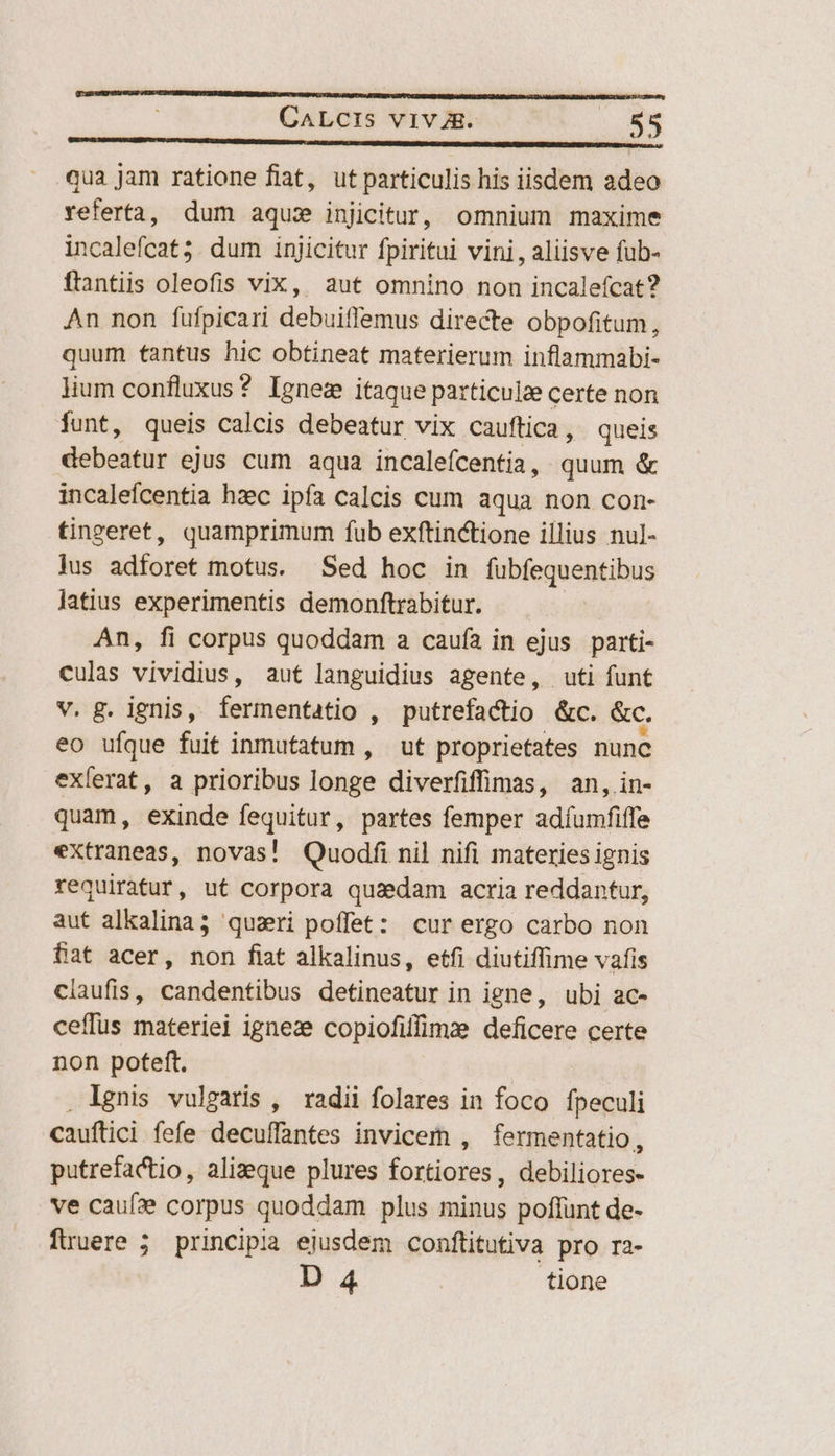 qua jam ratione flat, ut particulis his iisdem adeo referta, dum aqui injicitur, omnium maxime incalefcat;. dum injicitur fpiritui vini, aliisve fub- ftantiis oleofis vix, aut omnino non incaleícat?2 An non fufpicari debuiffemus directe obpofitum, quum tantus hic obtineat materierum inflammabi- lium confluxus? Ignez itaque particulze certe non funt, queis calcis debeatur vix cauftica, queis debeatur ejus cum aqua incalefcentia, quum &amp; incalefcentia hzec ipfa calcis cum aqua non con- tingeret, quamprimum fub exftinctione illius nul- lus adforet motus. Sed hoc in fubfequentibus latius experimentis demonftrabitur. — An, fi corpus quoddam a caufa in ejus parti- culas vividius, aut languidius agente, uti funt v. g. ignis, fermentatio , putrefactio .&amp;c. &amp;c. eo ufque fuit inmufatum , ut proprietates nunc exlerat, a prioribus longe diverfiffimas, an, in- quam, exinde fequitur, partes femper adíumfiffe extraneas, novas! Quodíi nil nifi materies ignis requiratur, ut corpora quaedam acria reddantur, aut alkalina; quzri poffet: cur ergo carbo non fat acer, non fiat alkalinus, etfi diutiffime vafis claufis, candentibus detineatur in igne, ubi ac- ceffus materiei igneze copiofilfimz deficere certe non poteft. . ignis vulgaris , radii folares in foco fpeculi cauftici fefe decuffantes invicem , fermentatio, putrefactio, alizeque plures fortiores, debiliores- ve cauf» corpus quoddam plus minus poffunt de- fuüuere 5; principia ejusdem conftitutiva pro ra- D 4 | tione