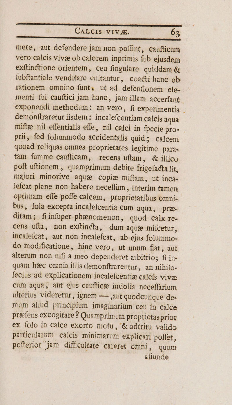 m ——————— ———— CALCIS VIVA4R. 63 mere, aut defendere jam non poffint, caufticum vero calcis vivae ob calorem inprimis fub ejusdem exftinCctione orientem, ceu fingulare quiddam &amp; fubftantiale venditare enitantur, coacti hanc ob rationem omnino funt, ut ad defenfionem ele- menti fui cauftici jam hanc, jam illam accerfant exponendi methodum: an vero, fi experimentis demonftraretur iisdem: incalefcentiam calcis aqua mifte nil effentialis effe, nil calci in fpecie pro- prii, fed folummodo accidentalis quid; calcem quoad reliquas omnes proprietates legitime para- tam fumme caufticam, recens uftam, &amp; illico. poft uftionem , quamprimum debite frigefacta fit, majori minorive aquz copiz miftam, ut inca- lefcat plane non habere neceffum , interim tamen optimam effe poffe calcem, proprietatibus omni- bus, fola excepta incalefcentia cum aqua, prz- ditam; fiinfuper phenomenon, quod calx re- cens ufa, non exftincta, dum aqua miícetur, incalefcat, aut non incalefcat, ab ejus folummo- do modificatione, hinc vero, ut unum fiat, aut alterum non nifi a meo dependeret arbitrio; fi in- quam haec omnia illis demonftrarentur, an nihilo- fecius ad explicationem incalefcentiz calcis vivae cum aqua, aut ejus caufticze indolis neceffarium ulterius videretur, ignem — ,aut quodcunque de- mum aliud principium imaginarium ceu in calce praefens excogitare * Quamprimum proprietas prior ex folo in calce exorto motu, &amp; adtritu valido particularum calcis minimarum explicari poffet, pofterior jam difficultate careret omni, quum aliunde