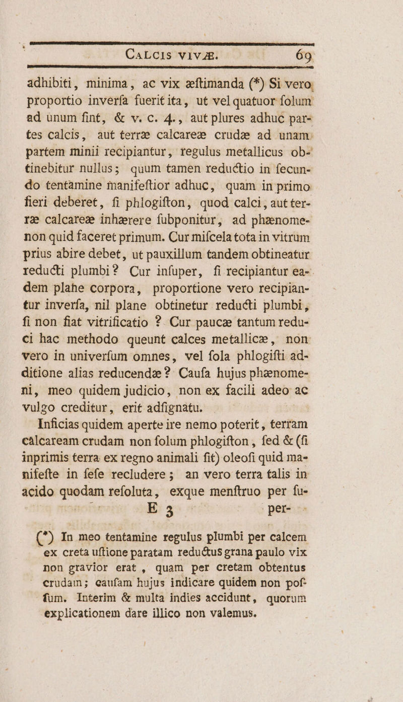 adhibiti, minima, ac vix aeftimanda (*) Si vero. proportio invería fueritita, ut velquatuor folum ad unum fint, &amp; v. c. 4., aut plures adhuc par- tes calcis, aut terre calcare; cruda ad unam. partem minii recipiantur, regulus metallicus ob- tinebitur nullus; quum tamen reductio in fecun- do tentamine manifeftior adhuc, quam in primo fieri deberet, fi phlogifton, quod calci, aut ter- r2 calcarez inhaerere fubponitur, ad phzenome- non quid faceret primum. Cur mifcela tota in vitrum prius abire debet, ut pauxillum tandem obtineatur reducti plumbi? Cur infuper, fi recipiantur ea-. - dem plahe corpora, proportione vero recipian- tur inverfa, nil plane obtinetur reducti plumbi, fi non fiat vitrificatio ?. Cur paucae tantum redu- Ci hac methodo queunt calces metallice , non vero in univerfum omnes, vel fola phlogifti ad- ditione alias reducendze ?. Caufa hujus pheenome- ni, meo quidem judicio, non ex facili adeir ac vulgo creditur, erit adfignatu. Inficias quidem aperte ire nemo poterit , terram càlcaream crudam non folum phlogifton , fed &amp; (fi inprimis terra ex regno animali fit) oleofi quid ma- nifefte in fefe recludere; an vero terra talis in acido quodam refoluta, exque menftruo per fu- | E 3 ; per- (^) In meo tentamine regulus plumbi per calcem ex creta uftione paratam redu&amp;us grana paulo vix non gravior erat , quam per cretam obtentus crudam; eaufam hujus indicare quidem non pof- fum. Interim &amp; multa indies accidunt, quorum explicationem dare illico non valemus.