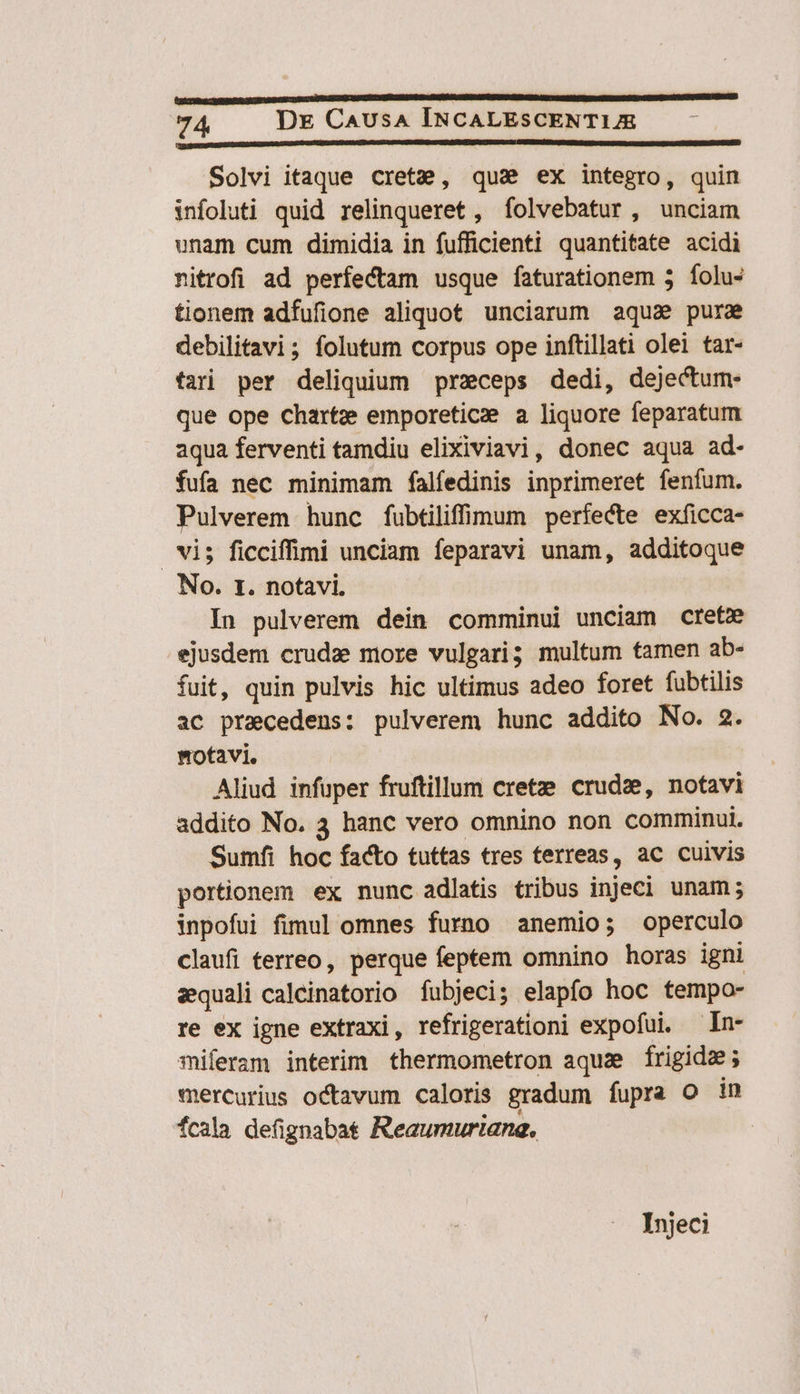 D 5m cC nn 22/j]jO Solvi itaque cretze, qus ex integro, quin infoluti quid relinqueret , folvebatur , unciam unam cum dimidia in fufficienti quantitate acidi nitrofi ad perfectam usque faturationem 5 folus tionem adfufione aliquot unciarum aqua pura debilitavi; folutum corpus ope inftillati olei tar- fari per deliquium przceps dedi, dejectum- que ope chartze emporeticz a liquore feparatum aqua ferventi tamdiu elixiviavi, donec aqua ad- fufa nec minimam falífedinis inprimeret fenfum. Pulverem hunc fubtiliffiomum perfecte exficca- | vi; ficciffimi unciam feparavi unam, additoque No. r. notavi. In pulverem dein comminui unciam crete ejusdem crude more vulgari; multum tamen ab- fuit, quin pulvis hic ultimus adeo foret fubtilis ac praecedens: pulverem hunc addito No. 2. notavi. Aliud infuper fruftillum cretze crude, notavi addito No. 3 hanc vero omnino non comminui. Sumfi hoc facto tuttas tres terreas, ac cuivis portionem ex nunc adlatis tribus injeci unam; inpofui fimul omnes furno anemio; operculo claufi terreo, perque feptem omnino horas igni zequali caleinatorio fubjeci; elapfo hoc tempo- re ex igne extraxi, refrigerationi expofui. —In- miferam interim thermometron aquae frigide; mercurius octavum caloris gradum fupra o in Ícala defignabat Reaumuriane. Injeci